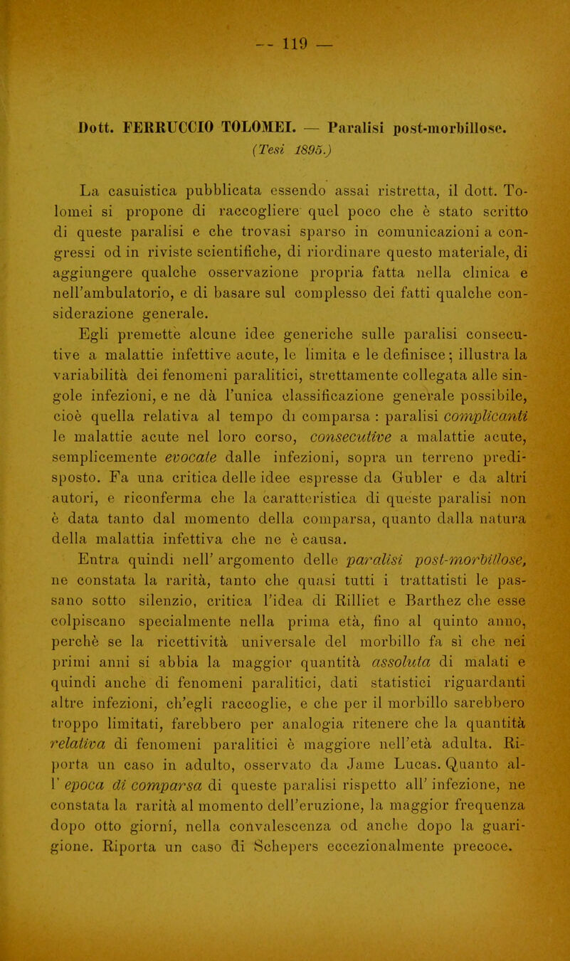 Dott. FERRUCCIO TOLOMEI. — Paralisi post-morbillose. (Tesi 1895.) La casuistica pubblicata essendo assai ristretta, il dott. To- loinei si propone di raccogliere quel poco che è stato scritto di queste paralisi e che trovasi sparso in comunicazioni a con- gressi od in riviste scientifiche, di riordinare questo materiale, di aggiungere qualche osservazione propria fatta nella clinica e nell'ambulatorio, e di basare sul complesso dei fatti qualche con- siderazione generale. Egli premette alcune idee generiche sulle paralisi consecu- tive a malattie infettive acute, le limita e le definisce ; illustra la variabilità dei fenomeni paralitici, strettamente collegata alle sin- gole infezioni, e ne dà l'unica classificazione generale possibile, cioè quella relativa al tempo di comparsa : paralisi complicanti le malattie acute nel loro corso, consecutive a malattie acute, semplicemente evocate dalle infezioni, sopra un terreno predi- sposto. Fa una critica delle idee espresse da Gubler e da altri autori, e riconferma che la caratteristica di queste paralisi non è data tanto dal momento della comparsa, quanto dalla natura della malattia infettiva che ne è causa. Entra quindi nell' argomento delle paralisi post-morbillose, ne constata la rarità, tanto che quasi tutti i trattatisti le pas- sano sotto silenzio, critica l'idea di Rilliet e Barthez che esse colpiscano specialmente nella prima età, fino ai quinto anno, perchè se la ricettività universale del morbillo fa sì che nei primi anni si abbia la maggior quantità assoluta di malati e quindi anche di fenomeni paralitici, dati statistici riguardanti altre infezioni, ch'egli raccoglie, e che per il morbillo sarebbero troppo limitati, farebbero per analogia ritenere che la quantità relativa di fenomeni paralitici è maggiore nell'età adulta. Ri- porta un caso in adulto, osservato da Jame Lucas. Quanto al- l' epoca di comparsa di queste paralisi rispetto all' infezione, ne constata la rarità al momento dell'eruzione, la maggior frequenza dopo otto giorni, nella convalescenza od anche dopo la guari- gione. Riporta un caso di Schepers eccezionalmente precoce.