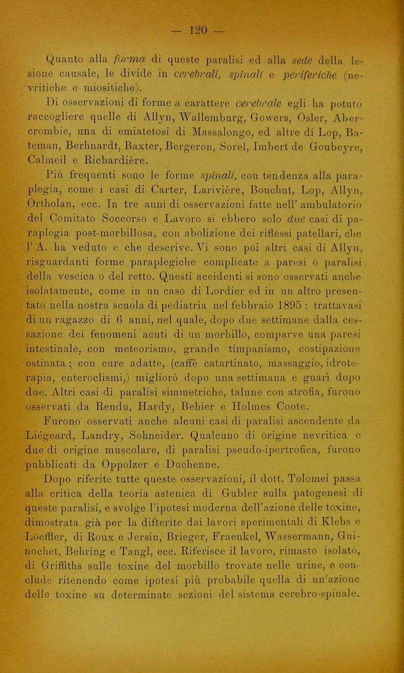 Quanto alla forma di queste paralisi ed alla sede della le- sione causale, le divide in cerebrali, spinali e periferiche (ne- vritiche e miositiche). Di osservazioni di forme a carattere cerebrale egli ha potuto raccogliere quelle di Allyn, Wallemburg, Gowers, Osler, Aber- crombie, una di emiatetosi di Massalongo, ed altre di Lop, Ba- teman, Berhnardt, Baxter, Bergeron, Sorel, Imbert de Goubeyre, Calmeil e Ricbardière. Più frequenti sono le forme spinali, con tendenza alla para- plegia, come i casi di Carter, Larivière, Bouchut, Lop, Allyn, Ortholan, ecc. In tre anni di osservazioni fatte nell' ambulatorio del Comitato Soccorso e Lavoro si ebbero solo due casi di pa- raplegia post-morbillosa, con abolizione dei riflessi patellari, che 1' A. ha veduto e che descrive. Vi sono poi altri casi di Allyn, rjsguardanti forme paraplegiche complicate a paresi o paralisi della vescica o del retto. Questi accidenti si sono osservati anche isolatamente, come in un caso di Lordici- ed in un altro presen- tato nella nostra scuola di pediatria nel febbraio 1895 : trattavasi di un ragazzo di 6 anni, nel quale, dopo due settimane dalla ces- sazione dei fenomeni acuti di un morbillo, comparve una paresi intestinale, con meteorismo, grande timpanismo, costipazione ostinata ; con cure adatte, (caffè catartinato, massaggio, idrote- rapia, enteroclismi,) migliorò dopo una settimana e guarì dopo due. Altri casi di paralisi simmetriche, talune con atrofia, furono osservati da Rendu, Hardy, Behier e Holmes Coote. Furono osservati anche alcuni casi di paralisi ascendente da Liégeard, Landry, Sohneider. Qualcuno di origine nevritica e due di origine muscolare, di paralisi pseudo-ipertrofica, furono pubblicati da Oppolzer e Duchenne. Dopo riferite tutte queste osservazioni, il dott. Tolomei passa alla critica della teoria astenica di Gubler sulla patogenesi di queste paralisi, e svolge l'ipotesi moderna dell'azione delle toxine, dimostrata già per la difterite dai lavori sperimentali di Klebs e Loeffler, di Roux e Jersin, Brieger, Fraenkel, Wassermann, Gui- nochet, Behring e Tangl, ecc. Riferisce il lavoro, rimasto isolato, di Griffiths sulle toxine del morbillo trovate nelle urine, e con- clude ritenendo come ipotesi più probabile quella di un'azione delle toxine su determinate sezioni del sistema cerebro-spinale.