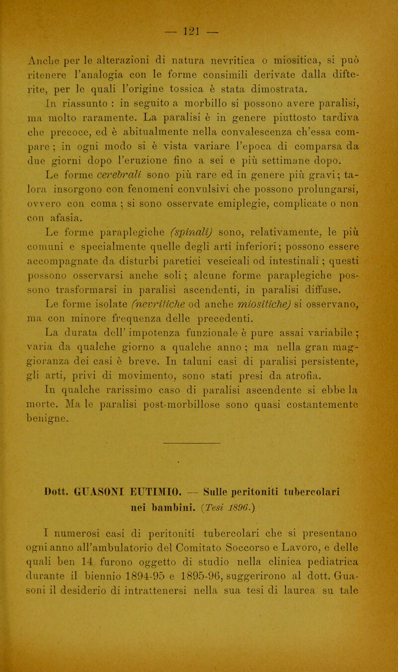 Anche per le alterazioni di natura nevritica o miositica, si può ritenere l'analogia con le forme consimili derivate dalla difte- rite, per le quali l'origine tossica è stata dimostrata. In riassunto : in seguito a morbillo si possono avere paralisi, ma molto raramente. La paralisi è in genere piuttosto tardiva che precoce, ed è abitualmente nella convalescenza ch'essa com- pare ; in ogni modo si è vista variare l'epoca di comparsa da due giorni dopo l'eruzione fino a sei e più settimane dopo. Le forme cerebrali sono più rare ed in genere più gravi; ta- lora insorgono con fenomeni convulsivi che possono prolungarsi, ovvero con coma ; si sono osservate emiplegie, complicate o non con afasia. Le forme paraplegiche (spinali) sono, relativamente, le più comuni e specialmente quelle degli arti inferiori; possono essere accompagnate da disturbi paretici vescicali od intestinali ; questi possono osservarsi anche soli ; alcune forme paraplegiche pos- sono trasformarsi in paralisi ascendenti, in paralisi diffuse. Le forme isolate (nevriliche od anche miositichej si osservano, ma con minore frequenza delle precedenti. La durata dell' impotenza funzionale è pure assai variabile ; varia da qualche giorno a qualche anno ; ma nella gran mag- gioranza dei casi è breve. In taluni casi di paralisi persistente, gli arti, privi di movimento, sono stati presi da atrofia. In qualche rarissimo caso di paralisi ascendente si ebbe la morte. Ma le paralisi post-morbillose sono quasi costantemente benigne. Dott. GUASONI EUTIMIO. Sulle peritoniti tubercolari nei bambini. (Tesi 1896.) I numerosi casi di peritoniti tubercolari che si presentano ogni anno all'ambulatorio del Comitato Soccorso e Lavoro, e delle quali ben 14 furono oggetto di studio nella clinica pediatrica durante il biennio 1894-95 e 1895-96, suggerirono al dott. Gua- soni il desiderio di intrattenersi nella sua tesi di laurea su tale
