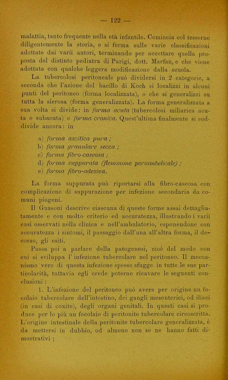 malattia, tanto frequente nella età infantile. Comincia col tesserne diligentemente la storia, e si ferma sulle varie classificazioni adottate dai varii autori, terminando per accettare quella pro- posta del distinto pediatra di Parigi, dott. Marfan, e che viene adottata con qualche leggera modificazione dalla scuola. La tubercolosi peritoneale può dividersi in 2 categorie, a seconda che l'azione del bacillo di Koch si localizzi in alcuni punti del peritoneo (forma localizzata), o che si generalizzi su tutta la sierosa (forma generalizzata). La forma generalizzala a sua volta si divide: in forma acuta (tubercolosi miliarica acu- ta o subacuta) e forma cronica. Quest'ultima finalmente si sud- divide ancora: in a) forma ascitica 'pura ; b) forma granulare secca ; c) forma filtro-caseosa ; d) forma suppurala (flemmone perìombélicale) ; e) forma fibro-adesiva. La forma suppurata può riportarsi alla fibro-caseosa con complicazione di suppurazione per infezione secondaria da co- muni piogeni. Il Guasoni descrive ciascuna di queste forme assai dettaglia- tamente e con molto criterio ed accuratezza, illustrando i varii casi osservati nella clinica e nell'ambulatorio, esponendone con accuratezza i sintomi, il passaggio dall'una all'altra forma, il de- corso, gli esiti. Passa poi a parlare della patogenesi, cioè del modo con cui si sviluppa 1' infezione tubercolare nel peritoneo. Il mecca- nismo vero di questa infezione spesso sfugge in tutte le sue par- ticolarità, tuttavia egli crede poterne ricavare le seguenti con- clusioni : 1. L'infezione del peritoneo può avere per origine un fo- colaio tubercolare dell'intestino, dei gangli mesenterici, od iliaci (in casi di coxite), degli organi genitali. In questi casi si pro- duce per lo più un focolaio di peritonite tubercolare circoscritta. L'origine intestinale della peritonite tubercolare generalizzata, è da mettersi in dubbio, od almeno non se ne hanno fatti di- mostrativi ;