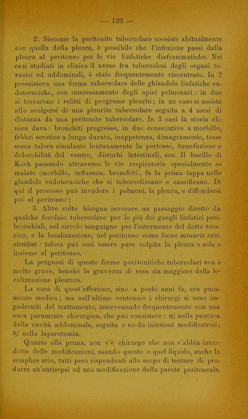 2. Siccome la peritonite tubercolare coesiste abitualmente con quella della pleura, è possibile che l'infezione passi dalla pleura al peritoneo per le vie linfatiche diaframmatiche. Nei casi studiati in clinica il nesso fra tubercolosi degli organi to- racici ed addominali, è stato frequentemente riscontrato. In 3 preesisteva una forma tubercolare delle ghiandole linfatiche en- dotoracichc, con interessamento degli apici polmonari : in due si trovarono i relitti di pregresse pleuriti ; in un caso si assistè allo svolgersi di una pleurite tubercolare seguita a 4 mesi di distanza da una peritonite tubercolare. In 3 casi la storia cli- nica dava : bronchiti pregresse, in due consecutive a morbillo, febbri serotine a lunga durata, inappetenza, dimagramento, tosse secca tcilora simulante lontanamente la pertosse, tumefazione e dolorabilità del ventre, disturbi intestinali, ecc. Il bacillo di Koch passando attraverso le vie respiratorie specialmente se malate (morbillo, influenza, bronchiti), fa la prima tappa nelle glandole endotoraciche che si tubercolizzano e caseifìcano. Di qui il processo può invadere i polmoni, la pleura, e diffondersi poi al peritoneo ; 3. Altre volte bisogna invocare un passaggio diretto da qualche focolaio tubercolare per lo più dei gangli linfatici peri- bronchiali, nel circolo sanguigno per l'intermezzo del dotto tora- cico, e la localizzazione, nel peritoneo come locus minorìs resì- stentiae : talora può così essere pure colpita la pleura o sola o insieme al peritoneo. La prognosi di queste forme peritonitiche tubercolari non è molto grave, benché la gravezza di essa sia maggiore della lo- calizzazione pleurica. La cura di quest'affezione, sino a pochi anni fa, era pura- mente medica ■ ma nell'ultimo ventennio i chirurgi si sono im- padroniti del trattamento, intervenendo frequentemente con una cura puramente chirurgica, che può consistere : a) nella puntura della cavità addominale, seguita o no da iniezioni modificatrici; t)J nella laparotomia. Quanto alla prima, non v'è chirurgo che non v'abbia intro- dotto delle modificazioni, usando questo o quel liquido, anche la semplice aria, tutti però rispondenti allo scopo di tentare di pro- durre un'antisepsi od una modificazione della parete peritoneale.