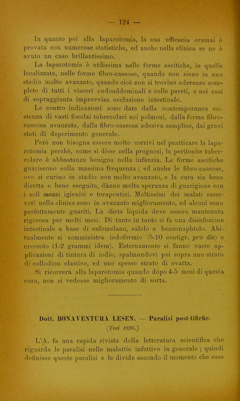 In quanto poi alla laparotomia, la sua efficacia oramai è provata con numerose statistiche, ed anche nella clinica se ne è avuto un caso brillantissimo. La laparotomia è utilissima nelle forme ascitiche, in quelle localizzate, nelle forme fibro-caseose, quando non sieno in uno stadio molto avanzato, quando cioè non si trovino aderenze com- plete di tutti i visceri endoaddominali e colle pareti, e nei casi di sopraggiunta improvvisa occlusione intestinale. Le contro indicazioni sono date dalla contemporanea esi- stenza di vasti focolai tubercolari nei polmoni, dalla forma fibro- caseosa avanzata, dalla fibro-caseosa adesiva semplice, dai gravi stati di deperimento generale. Però non bisogna essere molto corrivi nel pratticare la lapa- rotomia perchè, come si disse nella prognosi, la peritonite tuber- colare è abbastanza benigna nella infanzia. Le forme ascitiche guariscono colla massima frequenza • ed anche le fibro-caseose, ove si curino in stadio non molto avanzato, e la cura sia bene diretta e bene eseguita, danno molta speranza di guarigione con i soli mezzi igienici e terapeutici. Moltissimi dei malati osser- vati nella clinica sono in avanzato miglioramento, ed alcuni sono perfettamente guariti. La dieta liquida deve essere mantenuta rigorosa per molti mesi. Di tanto in tanto si fa una disinfezione intestinale a base di calomelano, salolo e benzonaphtolo. Abi- tualmente si somministra iodoformio (5-10 centigr. prò die) e creosoto (1-2 grammi idem). Esternamente si fanno vaste ap- plicazioni di tintura di iodio, spalmandovi poi sopra uno strato di collodion elastico, ed uno spesso strato di ovatta. Si ricorrerà alla laparotomia, quando dopo 4-5 mesi di questa cura, non si vedesse miglioramento di sorta. Dott. BONAVENTURA LESEtf. Paralisi post-tifiche. {Tesi 1896.) L'A. fa una rapida rivista della letteratura scientifica che riguarda le paralisi nelle malattie infettive in generale -, quindi definisce queste paralisi e le divide secondo il momento che esse