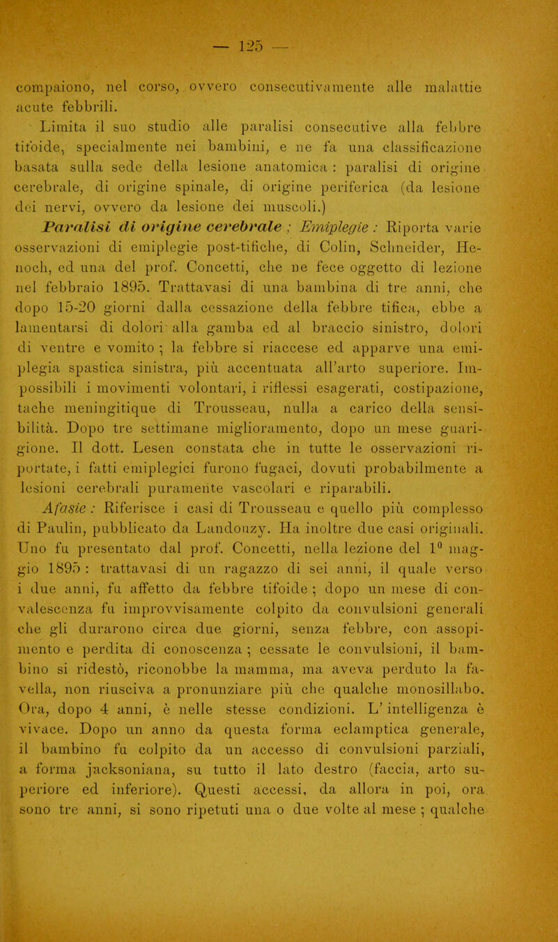 compaiono, nel corso, ovvero consecutivamente alle malattie acute febbrili. Limita il suo studio alle paralisi consecutive alla febbre tifoide, specialmente nei bambini, e ne fa una classificazione basata sulla sede della lesione anatomica : paralisi di origine cerebrale, di origine spinale, di origine periferica (da lesione dei nervi, ovvero da lesione dei muscoli.) Paralisi di origine cerebrale ; Emiplegie : Riporta varie osservazioni di emiplegie post-tifiche, di Colin, Sclmeider, He- noch, ed una del prof. Concetti, che ne fece oggetto di lezione nel febbraio 1895. Trattavasi di una bambina di tre anni, che dopo 15-20 giorni dalla cessazione della febbre tifica, ebbe a lamentarsi di dolori alla gamba ed al braccio sinistro, dolori di ventre e vomito ; la febbre si riaccese ed apparve una emi- plegia spastica sinistra, più accentuata all'arto superiore. Im- possibili i movimenti volontari, i riflessi esagerati, costipazione, tache meningitique di Trousseau, nulla a carico della sensi- bilità. Dopo tre settimane miglioramento, dopo un mese guari- gione. Il dott. Lesen constata che in tutte le osservazioni ri- portate, i fatti emiplegici furono fugaci, dovuti probabilmente a lesioni cerebrali puramente vascolari e riparabili. Afasie : Riferisce i casi di Trousseau e quello più complesso di Paulin, pubblicato da Landouzy. Ha inoltre due casi originali. Uno fu presentato dal prof. Concetti, nella lezione del 1° mag- gio 1895 : trattavasi di un ragazzo di sei anni, il quale verso i due anni, fu affetto da febbre tifoide ; dopo un mese di con- valescenza fu improvvisamente colpito da convulsioni generali che gli durarono circa due giorni, senza febbre, con assopi- mento e perdita di conoscenza ; cessate le convulsioni, il bam- bino si ridestò, riconobbe la mamma, ma aveva perduto la fa- vella, non riusciva a pronunziare più che qualche monosillabo. Ora, dopo 4 anni, è nelle stesse condizioni. L'intelligenza ò vivace. Dopo un anno da questa forma eclamptica generale, il bambino fu colpito da un accesso di convulsioni parziali, a l'orma jacksoniana, su tutto il lato destro (faccia, arto su- periore ed inferiore). Questi accessi, da allora in poi, ora sono tre anni, si sono ripetuti una o due volte al mese ; qualche