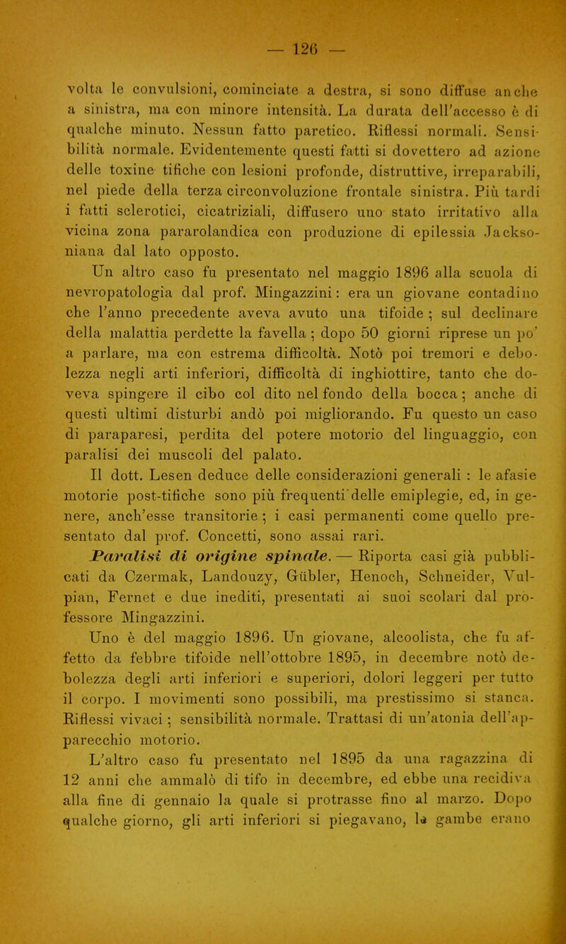 volta le convulsioni, cominciate a destra, si sono diffuse anche a sinistra, ma con minore intensità. La durata dell'accesso è di qualche minuto. Nessun fatto paretico. Riflessi normali. Sensi- bilità normale. Evidentemente questi fatti si dovettero ad azione delle toxine tifiche con lesioni profonde, distruttive, irreparabili, nel piede della terza circonvoluzione frontale sinistra. Più tardi i fatti sclerotici, cicatriziali, diffusero uno stato irritativo alla vicina zona pararolandica con produzione di epilessia Jackso- niana dal lato opposto. Un altro caso fu presentato nel maggio 1896 alla scuola di nevropatologia dal prof. Mingazzini : era un giovane contadino che l'anno precedente aveva avuto una tifoide ; sul declinare della malattia perdette la favella ; dopo 50 giorni riprese un po' a parlare, ma con estrema difficoltà. Notò poi tremori e debo- lezza negli arti inferiori, difficoltà di inghiottire, tanto che do- veva spingere il cibo col dito nel fondo della bocca ; anche di questi ultimi disturbi andò poi migliorando. Fu questo un caso di paraparesi, perdita del potere motorio del linguaggio, con paralisi dei muscoli del palato. Il dott. Lesen deduce delle considerazioni generali : le afasie motorie post-tifiche sono più frequenti'delle emiplegie, ed, in ge- nere, anch'esse transitorie ] i casi permanenti come quello pre- sentato dal prof. Concetti, sono assai rari. JPm'alisi di origine spinale. — Riporta casi già pubbli- cati da Czermak, Landouzy, Giibler, Henoch, Schneider, Vul- pian, Fernet e due inediti, presentati ai suoi scolari dal pro- fessore Mingazzini. Uno è del maggio 1896. Un giovane, alcoolista, che fa af- fetto da febbre tifoide nell'ottobre 1895, in decembre notò de- bolezza degli arti inferiori e superiori, dolori leggeri per tutto 11 corpo. I movimenti sono possibili, ma prestissimo si stanca. Riflessi vivaci ; sensibilità normale. Trattasi di un'atonia dell'ap- parecchio motorio. L'altro caso fu presentato nel 1895 da una ragazzina di 12 anni che ammalò di tifo in decembre, ed ebbe una recidiva alla fine di gennaio la quale si protrasse fino al marzo. Dopo qualche giorno, gli arti inferiori si piegavano, U gambe erano