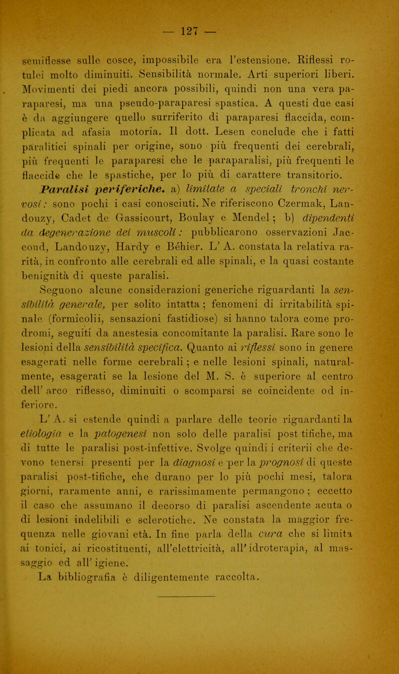 semi flesse sulle cosce, impossibile era l'estensione. Riflessi ro- tulei molto diminuiti. Sensibilità normale. Arti superiori liberi. Movimenti dei piedi ancora possibili, quindi non una vera pa- raparesi, ma una pseudo-paraparesi spastica. A questi due casi è da aggiungere quello surriferito di paraparesi flaccida, com- plicata ad afasia motoria. Il dott. Lesen conclude che i fatti pam litici spinali per origine, sono più frequenti dei cerebrali, più frequenti le paraparesi che le paraparalisi, più frequenti le flaccide che le spastiche, per lo più di carattere transitorio. Paralisi periferiche, a) limitate a speciali tronchi ner- vosi : sono pochi i casi conosciuti. Ne riferiscono Czermak, Lan- douzy, Cadet de Gassi court, Boulay e Mendel ; b) dipendenti da degenerazione dei muscoli : pubblicarono osservazioni Jac- cond, Landouzy, Hardy e Béhier. L'A. constata la relativa ra- rità, in confronto alle cerebrali ed alle spinali, e la quasi costante benignità di queste paralisi. Seguono alcune considerazioni generiche riguardanti la sen- sibilità generale, per solito intatta -, fenomeni di irritabilità spi- nale (formicolii, sensazioni fastidiose) si hanno talora come pro- dromi, seguiti da anestesia concomitante la paralisi. Rare sono le lesioni della sensibilità specifica. Quanto ai riflessi sono in genere esagerati nelle forme cerebrali ; e nelle lesioni spinali, natural- mente, esagerati se la lesione del M. S. è superiore al centro dell' arco riflesso, diminuiti o scomparsi se coincidente od in- feriore. L' A. si estende quindi a parlare delle teorie riguardanti la eliologia e la patogenesi non solo delle paralisi post tifiche, ma di tutte le paralisi post-infettive. Svolge quindi i criterii che de- vono tenersi presenti per la diagnosi e per la prognosi di queste paralisi post-tifiche, che durano per lo più pochi mesi, talora giorni, raramente anni, e rarissimamente permangono ; eccetto il caso che assumano il decorso di paralisi ascendente acuta o di lesioni indelibili e sclerotiche. Ne constata la maggior fre- quenza nelle giovani età. In fine parla della cara che si limita ai tonici, ai ricostituenti, all'elettricità, all'idroterapia, al mas- saggio ed all' igiene. La bibliografia è diligentemente raccolta.