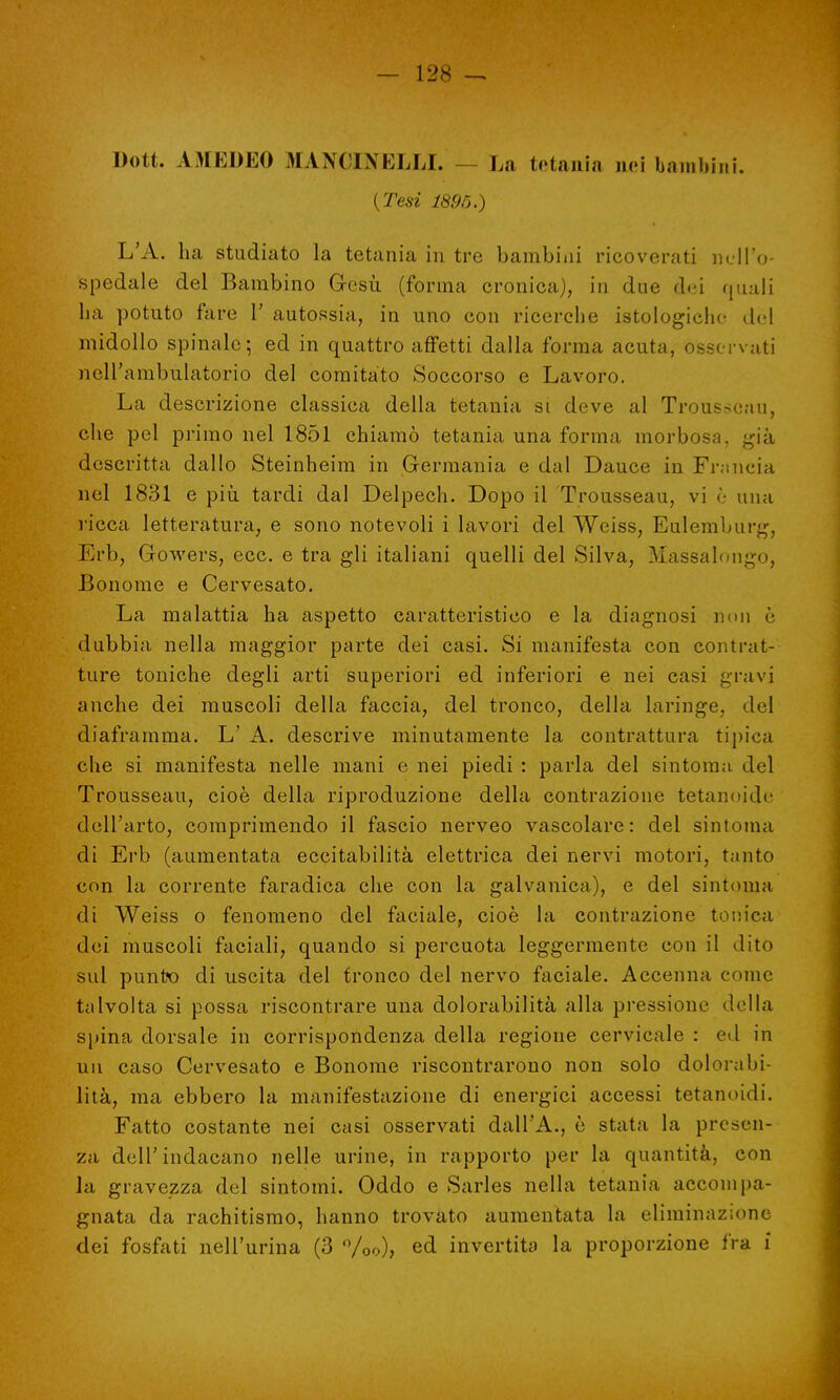 Dott. AMEDEO ^UNCINELLI. I,;, tetania nei bambini. ( Tesi 189Ò.) L'A. ha studiato la tetania in tre bambini ricoverati nell'o- spedale del Bambino Gesù (forma cronica), in due d«?i quali ha potuto fare 1' autopsia, in uno con ricerche istologiche del midollo spinale; ed in quattro affetti dalla forma acuta, osservati nell'ambulatorio del comitato Soccorso e Lavoro. La descrizione classica della tetania si deve al Trousseau, che pel primo nel 1851 chiamò tetania una forma morbosa, già descritta dallo Steinheim in Germania e dal Dauce in Francia nel 1831 e più tardi dal Delpech. Dopo il Trousseau, vi è una ricca letteratura, e sono notevoli i lavori del Weiss, Eulemburg, Erb, Gowers, ecc. e tra gli italiani quelli del Silva, Massalougo, Bonorae e Cervesato. La malattia ha aspetto caratteristico e la diagnosi non è dubbia nella maggior parte dei casi. Si manifesta con contrat- ture toniche degli arti superiori ed inferiori e nei casi gravi anche dei muscoli della faccia, del tronco, della laringe, del diaframma. L' A. descrive minutamente la contrattura tipica che si manifesta nelle mani e nei piedi : parla del sintonia del Trousseau, cioè della riproduzione della contrazione tetanoide dell'arto, comprimendo il fascio nerveo vascolare: del sintonia di Erb (aumentata eccitabilità elettrica dei nervi motori, tanto con la corrente faradica che con la galvanica), e del sintonia di Weiss o fenomeno del faciale, cioè la contrazione tonica dei muscoli faciali, quando si percuota leggermente con il dito sul punto di uscita del tronco del nervo faciale. Accenna come talvolta si possa riscontrare una dolorabilità alla pressione della spina dorsale in corrispondenza della regione cervicale : ed in un caso Cervesato e Bonome riscontrarono non solo dolorabi- lità, ma ebbero la manifestazione di energici accessi tetanoidi. Fatto costante nei casi osservati dall'A., è stata la presen- za dell'indacano nelle urine, in rapporto per la quantità, con la gravezza del sintomi. Oddo e Sarles nella tetania accompa- gnata da rachitismo, hanno trovato aumentata la eliminazione dei fosfati nell'urina (3 %o), ed invertita la proporzione fra i