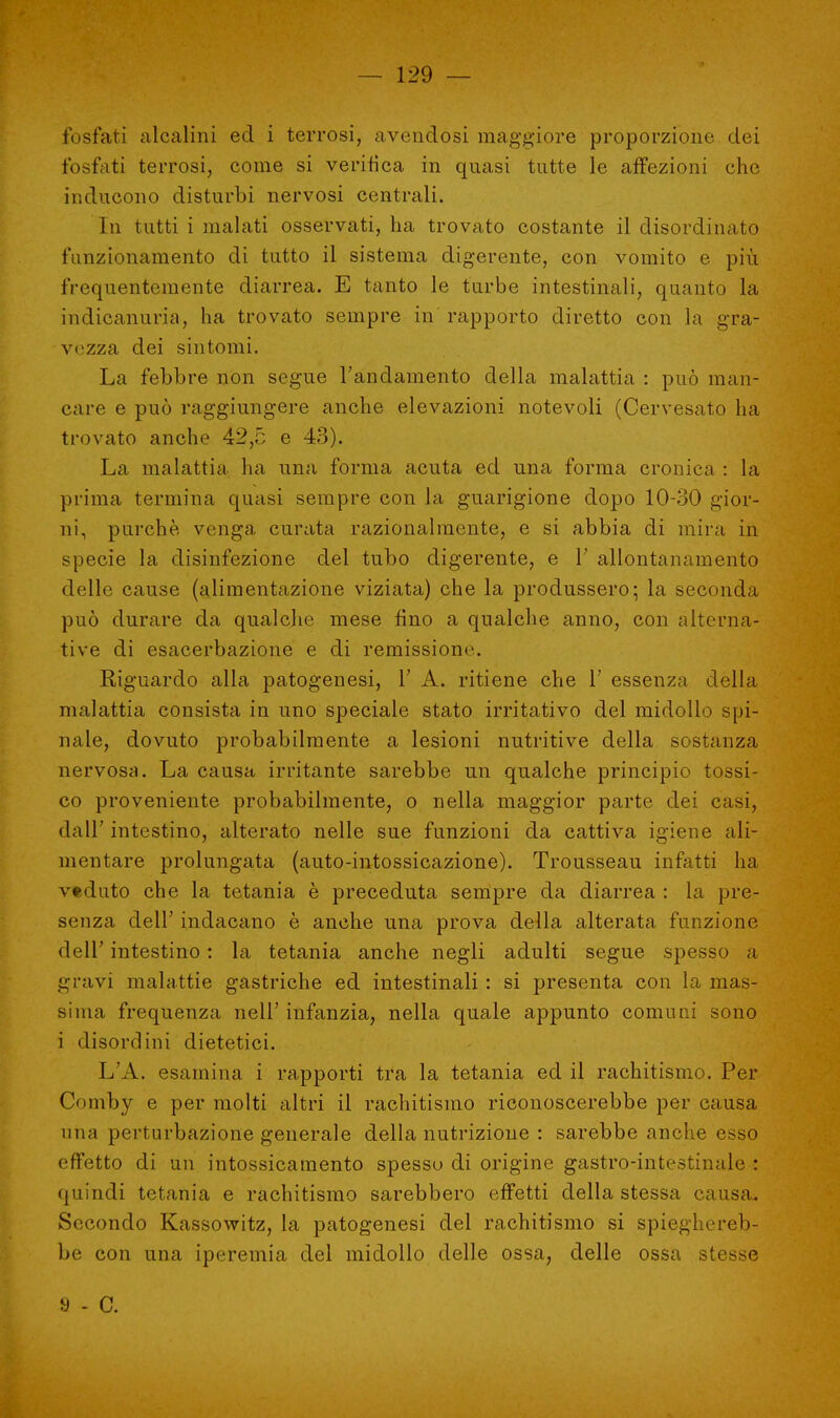 fosfati alcalini ed i terrosi, avendosi maggiore proporzione dei fosfati terrosi, come si verifica in quasi tutte le affezioni che inducono disturbi nervosi centrali. In tutti i malati osservati, ha trovato costante il disordinato funzionamento di tutto il sistema digerente, con vomito e più frequentemente diarrea. E tanto le turbe intestinali, quanto la indicanuria, ha trovato sempre in rapporto diretto con la gra- vezza dei sintomi. La febbre non segue l'andamento della malattia : può man- care e può raggiungere anche elevazioni notevoli (Cervesato ha trovato anche 42,5 e 43). La malattia ha una forma acuta ed una forma cronica : la prima termina quasi sempre con la guarigione dopo 10-30 gior- ni, purché venga curata razionalmente, e si abbia di mira in specie la disinfezione del tubo digerente, e V allontanamento delle cause (alimentazione viziata) che la produssero; la seconda può durare da qualche mese fino a qualche anno, con alterna- tive di esacerbazione e di remissione. Riguardo alla patogenesi, 1' A. ritiene che 1' essenza della malattia consista in uno speciale stato irritativo del midollo spi- nale, dovuto probabilmente a lesioni nutritive della sostanza nervosa. La causa irritante sarebbe un qualche principio tossi- co proveniente probabilmente, o nella maggior parte dei casi, dall' intestino, alterato nelle sue funzioni da cattiva igiene ali- mentare prolungata (auto-intossicazione). Trousseau infatti ha veduto che la tetania è preceduta sempre da diarrea : la pre- senza dell' indacano è anche una prova della alterata funzione dell' intestino : la tetania anche negli adulti segue spesso a gravi malattie gastriche ed intestinali : si presenta con la mas- sima frequenza nell' infanzia, nella quale appunto comuni sono i disordini dietetici. L'A. esamina i rapporti tra la tetania ed il rachitismo. Per Conrby e per molti altri il rachitismo riconoscerebbe per causa una perturbazione generale della nutrizione : sarebbe anche esso effetto di un intossicamento spesso di origine gastro-intestinale : quindi tetania e rachitismo sarebbero effetti della stessa causa. Secondo Kassowitz, la patogenesi del rachitismo si spieghereb- be con una iperemia del midollo delle ossa, delle ossa stesse a - c.