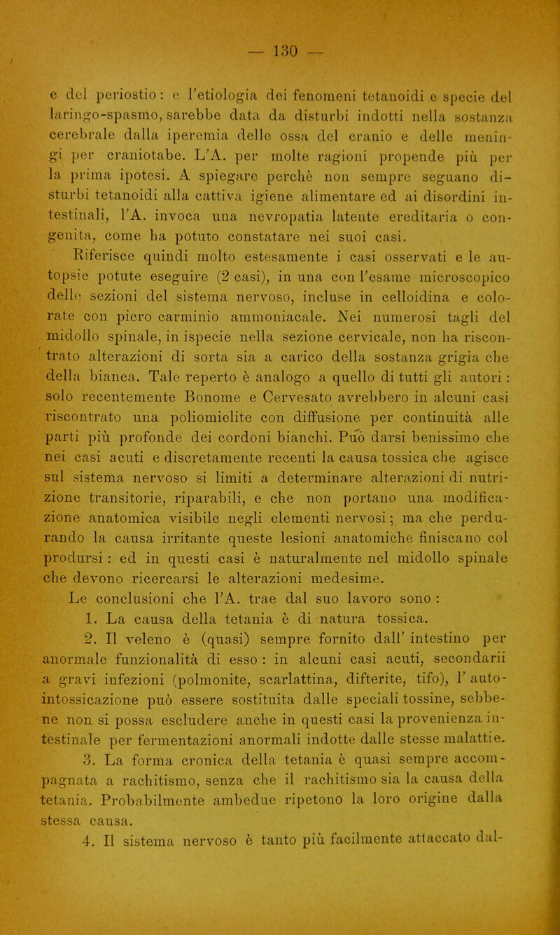 e del periostio : e l'etiologia dei fenomeni tetanoidi e specie del laringo-spasmo, sarebbe data da disturbi indotti nella sostanza cerebrale dalla iperemia delle ossa del cranio e delle menin- gi per craniotabe. L'A. per molte ragioni propende più per la prima ipotesi. A spiegare perchè non sempre seguano di- sturbi tetanoidi alla cattiva igiene alimentare ed ai disordini in- testinali, l'A. invoca una nevropatia latente ereditaria o con- genita, come ha potuto constatare nei suoi casi. Riferisce quindi molto estesamente i casi osservati e le au- topsie potute eseguire (2 casi), in una con l'esame microscopico delle, sezioni del sistema nervoso, incluse in celloidina e colo- rate con picro carminio ammoniacale. Nei numerosi tagli del midollo spinale, in ispecie nella sezione cervicale, non ha riscon- trato alterazioni di sorta sia a carico della sostanza grigia che della bianca. Tale reperto è analogo a quello di tutti gli autori : solo recentemente Bonome e Cervesato avrebbero in alcuni casi riscontrato una poliomielite con diffusione per continuità alle parti più profonde dei cordoni bianchi. Può darsi benissimo che nei casi acuti e discretamente recenti la causa tossica che agisce sul sistema nervoso si limiti a determinare alterazioni di nutri- zione transitorie, riparabili, e che non portano una modifica- zione anatomica visibile negli elementi nervosi ; ma che perdu- rando la causa irritante queste lesioni anatomiche finiscano col prodursi : ed in questi casi è naturalmente nel midollo spinale che devono ricercarsi le alterazioni medesime. Le conclusioni che l'A. trae dal suo lavoro sono : 1. La causa della tetania è di natura tossica. 2. Il veleno è (quasi) sempre fornito dall' intestino per anormale funzionalità di esso : in alcuni casi acuti, secondarii a gravi infezioni (polmonite, scarlattina, difterite, tifo), 1' auto- intossicazione può essere sostituita dalle speciali tossine, sebbe- ne non si possa escludere anche in questi casi la provenienza in- testinale per fermentazioni anormali indotte dalle stesse malattie. 3. La forma cronica della tetania è quasi sempre accom- pagnata a rachitismo, senza che il rachitismo sia la causa della tetania. Probabilmente ambedue ripetono la loro origine dalla stessa causa. 4. Il sistema nervoso è tanto più facilmente attaccato dal-