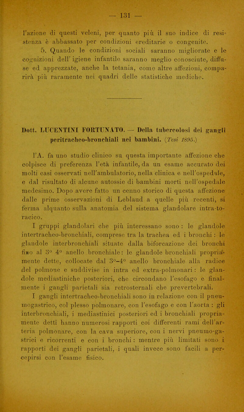 L'azione di questi veleni, per quanto più il suo indice di resi- stenza è abbassato per condizioni ereditarie o congenite. 5. Quando le condizioni sociali saranno migliorate e le cognizioni dell' igiene infantile saranno meglio conosciute, diffu- se ed apprezzate, anche la tetania, come altre affezioni, compa- rirà più raramente nei quadri delle statistiche mediche Dott. LUCEXTINI FORTUNATO. — Della tubercolosi dei gangli peritracheo-broiichiali nei bambini. {Tesi 1895.) VA. fa uno studio clinico su questa importante affezione che colpisce di preferenza l'età infantile, da un esame accurato dei molti casi osservati nell'ambulatorio, nella clinica e nell'ospedale, e dal risultato di alcune autossie di bambini morti nell'ospedale medesimo. Dopo avere fatto un cenno storico di questa affezione dalle prime osservazioni di Leblaud a quelle più recenti, si ferma alquanto sulla anatomia del sistema glandolare intra-to- racico. I gruppi glandolari che più interessano sono : le glandole intertracheo-bronchiali, comprese tra la trachea ed i bronchi : Le glandole interbronchiali situate dalla biforcazione dei bronchi fisto al 8° 4° anello bronchiale : le glandole bronchiali propria- mente dette, collocate dal 3°-4° anello bronchiale alla radice del polmone e suddivise in intra ed extra-polmonari : le glan- dole mediastiniche posteriori, che circondano l'esofago e final- mente i gangli parietali sia retrosternali che prevertebrali. I gangli intertracheo-bronchiali sono in relazione con il pneu- mogastrico, col plesso polmonare, con l'esofago e con l'aorta : gli interbronchiali, i mediastinici posteriori ed i bronchiali propria- mente detti hanno numerosi rapporti coi differenti rami dell'ar- teria polmonare, con la cava superiore, con i nervi pneumo-ga- strici e ricorrenti e con i bronchi : mentre più limitati sono i rapporti dei gangli parietali, i quali invece sono facili a per- cepirsi con l'esame fisico.