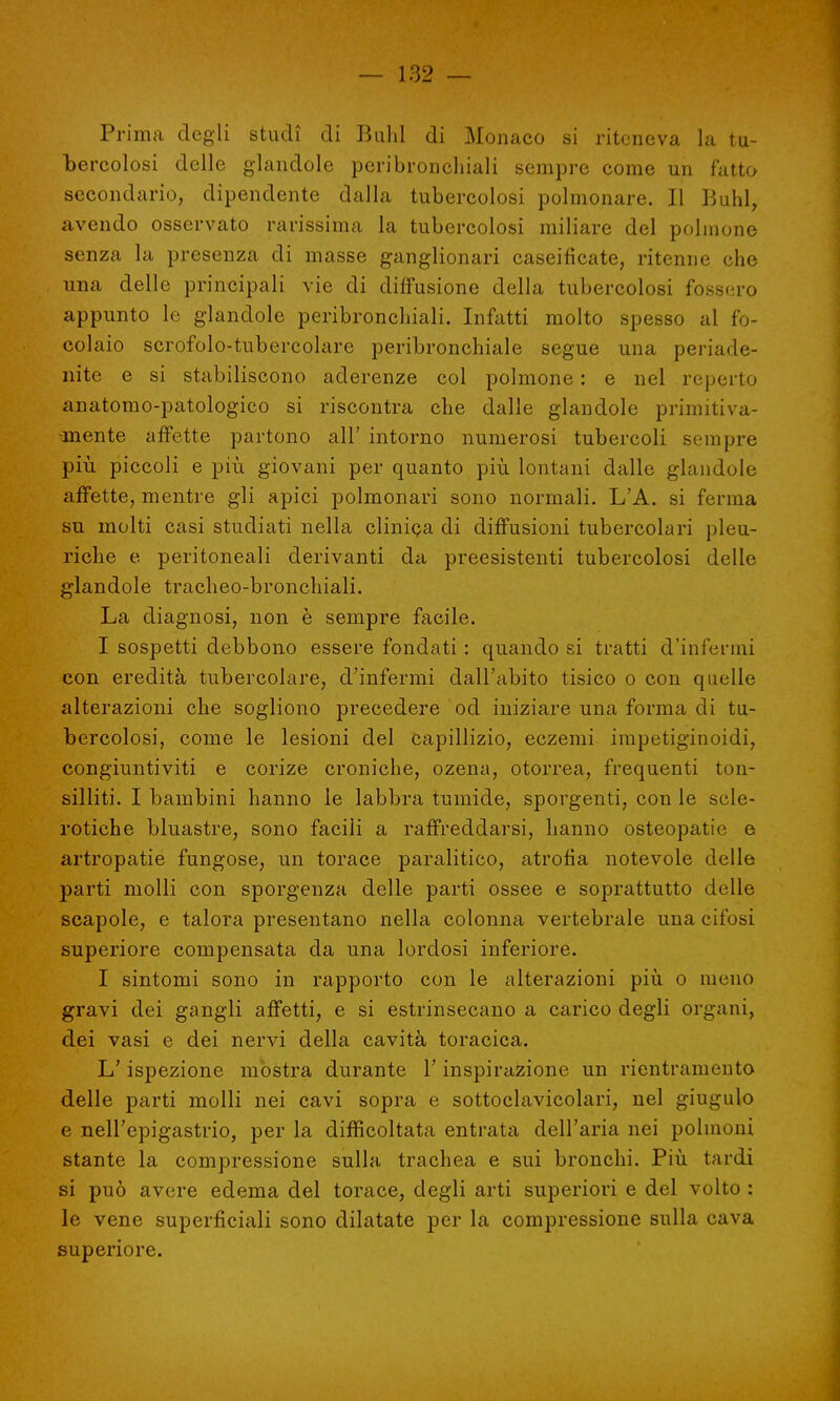 Prima degli studi di Buhl di Monaco si riteneva la tu- bercolosi delle glandole peri bronchiali sempre come un fatto secondario, dipendente dalla tubercolosi polmonare. Il V,uhi, avendo osservato rarissima la tubercolosi miliare del polmone senza la presenza di masse ganglionari caseificate, ritenne che una delle principali vie di diffusione della tubercolosi fossero appunto le glandole peribronchiali. Infatti molto spesso al fo- colaio scrofolo-tubercolare peribronchiale segue una periade- nite e si stabiliscono aderenze col polmone : e nel reperto anatomo-patologico si riscontra che dalle glandole primitiva- mente affette partono all' intorno numerosi tubercoli sempre più piccoli e più giovani per quanto più lontani dalle glandolo affette, mentre gli apici polmonari sono normali. L'A. si ferma su molti casi studiati nella clinica di diffusioni tubercolari pleu- riche e peritoneali derivanti da preesistenti tubercolosi delle glandole tracheo-bronchiali. La diagnosi, non è sempre facile. I sospetti debbono essere fondati : quando si tratti d'infermi con eredità tubercolare, d'infermi dall'abito tisico o con quelle alterazioni che sogliono precedere od iniziare una forma di tu- bercolosi, come le lesioni del capillizio, eczemi impetiginoidi, congiuntiviti e corize croniche, ozena, otorrea, frequenti ton- silliti. I bambini hanno le labbra tumide, sporgenti, con le scle- rotiche bluastre, sono facili a raffreddarsi, hanno osteopatie e artropatie fungose, un torace paralitico, atrofìa notevole delle parti molli con sporgenza delle parti ossee e soprattutto delle scapole, e talora presentano nella colonna vertebrale una cifosi superiore compensata da una lordosi inferiore. I sintomi sono in rapporto con le alterazioni più o meno gravi dei gangli affetti, e si estrinsecano a carico degli organi, dei vasi e dei nervi della cavità toracica. L'ispezione mostra durante l'inspirazione un rientramelo delle parti molli nei cavi sopra e sottoclavicolari, nel giugulo e nell'epigastrio, per la difficoltata entrata dell'aria nei polmoni stante la compressione sulla trachea e sui bronchi. Più tardi si può avere edema del torace, degli arti superiori e del volto : le vene superficiali sono dilatate per la compressione sulla cava superiore.
