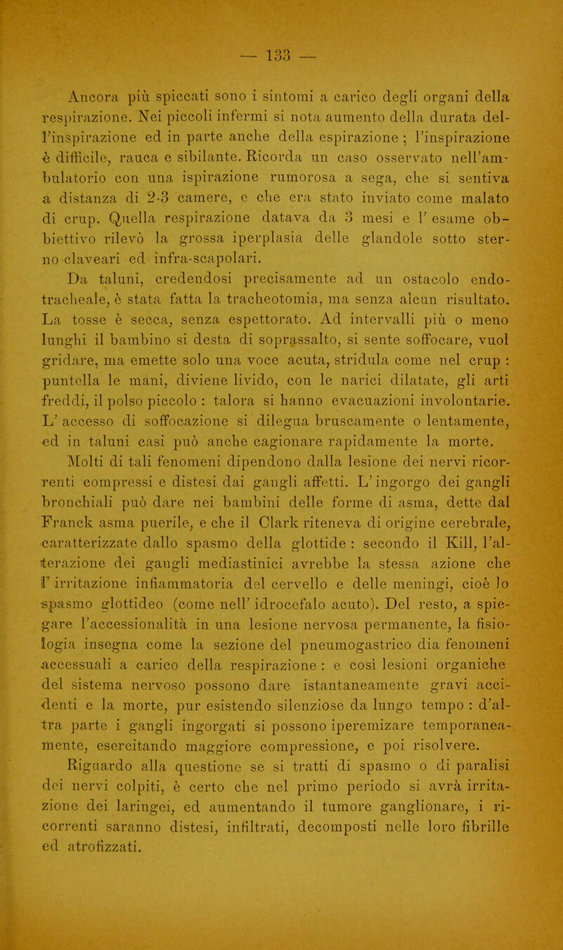 Àncora più spiccati sono i sintomi a carico degli organi della respirazione. Nei piccoli infermi si nota aumento della durata del- l'inspirazione ed in parte anche della espirazione ; l'inspirazione è difficile, rauca e sibilante. Ricorda un caso osservato nell'am- bulatorio con una ispirazione rumorosa a sega, che si sentiva à distanza di 2-3 camere, e che era stato inviato come malato di crup. Quella respirazione datava da 3 mesi e 1' esame ob- biettivo rilevò la grossa iperplasia delle glandole sotto ster- no claveari ed infra-scapolari. Da taluni, credendosi precisamente ad un ostacolo endo- tracheale, è stata fatta la tracheotomia, ma senza alcun risultato. La tosse è secca, senza espettorato. Ad intervalli più o meno lunghi il bambino si desta di soprassalto, si sente soffocare, vuol gridare, ma emette solo una voce acuta, stridula come nel crup : puntella le mani, diviene livido, con le narici dilatate, gli arti freddi, il polso piccolo : talora si hanno evacuazioni involontarie. L' accesso di soffocazione si dilegua bruscamente o lentamente, •ed in taluni casi può anche cagionare rapidamente la morte. Molti di tali fenomeni dipendono dalla lesione dei nervi ricor- renti compressi e distesi dai gangli affetti. L'ingorgo dei gangli bronchiali può dare nei bambini delle forme di asma, dette dal Franck asma puerile, e che il Clark riteneva di origine cerebrale, caratterizzate dallo spasmo della glottide : secondo il Kill, l'al- terazione dei gangli mediastinici avrebbe la stessa azione che iF irritazione infiammatoria del cervello e delle meningi, cioè lo spasmo glottideo (come nell' idrocefalo acuto). Del resto, a spie- gare l'accessionalità in una lesione nervosa permanente, la fisio- logia insegna come la sezione del pneumogastrico dia fenomeni accessuali a carico della respirazione : e così lesioni organiche del sistema nervoso possono dare istantaneamente gravi acci- denti e la morte, pur esistendo silenziose da lungo tempo : d'al- tra parte i gangli ingorgati si possono iperemizare temporanea-, mente, esercitando maggiore compressione, e poi risolvere. Riguardo alla questione se si tratti di spasmo o di paralisi dei nervi colpiti, è certo che nel primo periodo si avrà irrita- zione dei laringei, ed aumentando il tumore ganglionare, i ri- correnti saranno distesi, infiltrati, decomposti nelle loro fibrille ed atrofizzati.