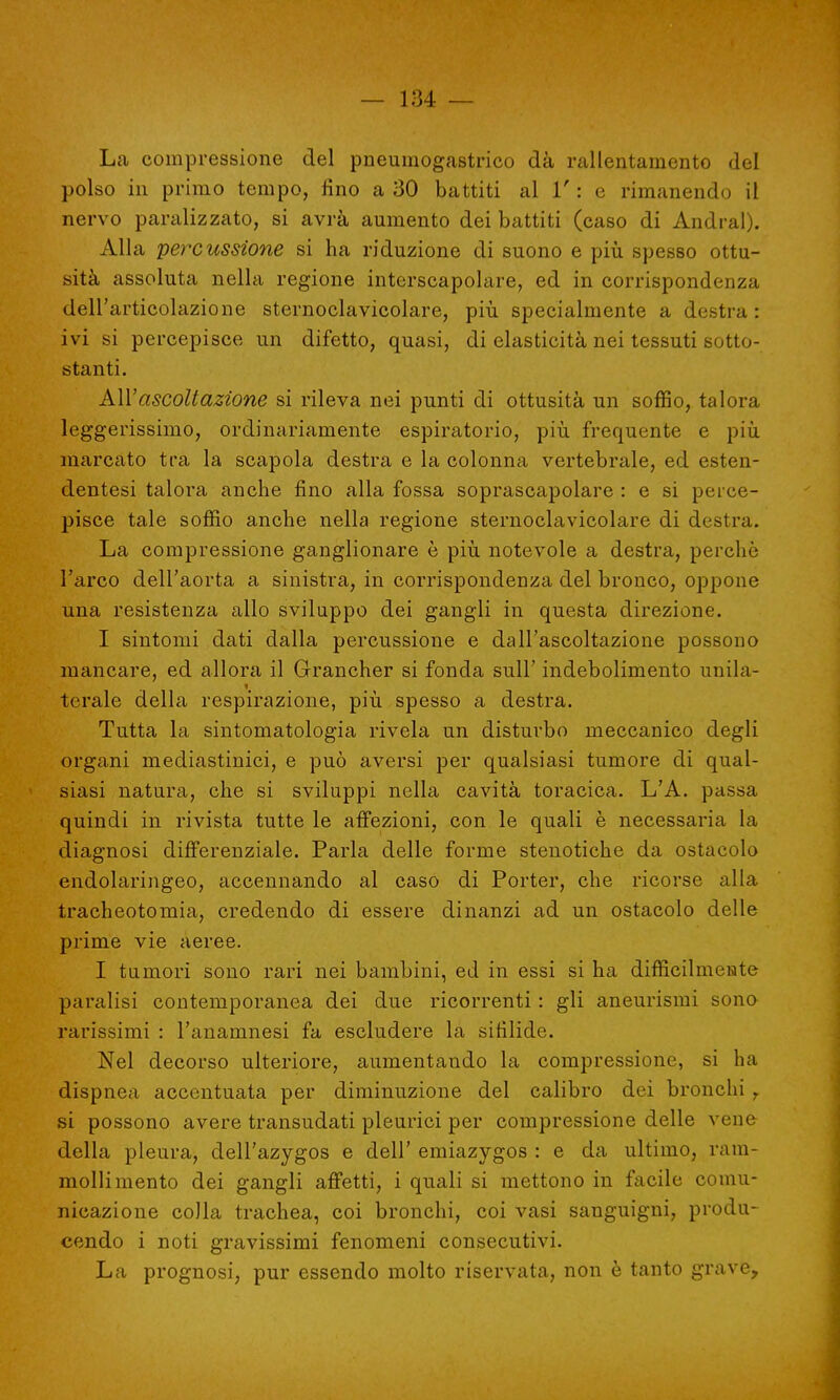 La compressione del pneumogastrico dà rallentamento del polso in primo tempo, fino a 30 battiti al 1' : e rimanendo il nervo paralizzato, si avrà aumento dei battiti (caso di Andrai). Alla percussione si ha riduzione di suono e più spesso ottu- sità assoluta nella regione interscapolare, ed in corrispondenza dell'articolazione sternoclavicolare, più specialmente a destra : ivi si percepisce un difetto, quasi, di elasticità nei tessuti sotto- stanti. All:'ascoltazione si rileva nei punti di ottusità un soffio, talora leggerissimo, ordinariamente espiratorio, più frequente e più marcato tra la scapola destra e la colonna vertebrale, ed esten- dentesi talora anche fino alla fossa soprascapolare : e si perce- pisce tale soffio anche nella regione sternoclavicolare di destra. La compressione ganglionare è più notevole a destra, perchè l'arco dell'aorta a sinistra, in corrispondenza del bronco, oppone una resistenza allo sviluppo dei gangli in questa direzione. I sintomi dati dalla percussione e dall'ascoltazione possono mancare, ed allora il Grancher si fonda sull' indebolimento unila- terale della respirazione, più spesso a destra. Tutta la sintomatologia rivela un disturbo meccanico degli organi mediastinici, e può aversi per qualsiasi tumore di qual- siasi natura, che si sviluppi nella cavità toracica. L'A. passa quindi in rivista tutte le affezioni, con le quali è necessaria la diagnosi differenziale. Parla delle forme stenotiche da ostacolo endolaringeo, accennando al caso di Porter, che ricorse alla tracheotomia, credendo di essere dinanzi ad un ostacolo delle prime vie aeree. I tumori sono rari nei bambini, ed in essi si ha difficilmente paralisi contemporanea dei due ricorrenti : gli aneurismi sono rarissimi : l'anamnesi fa escludere la sifilide. Nel decorso ulteriore, aumentando la compressione, si ha dispnea accentuata per diminuzione del calibro dei bronchi T si possono avere transudati pleurici per compressione delle vene della pleura, dell'azygos e dell' emiazygos : e da ultimo, ram- mollimento dei gangli affetti, i quali si mettono in facile comu- nicazione colla trachea, coi bronchi, coi vasi sanguigni, produ- cendo i noti gravissimi fenomeni consecutivi. La prognosi, pur essendo molto riservata, non è tanto grave,