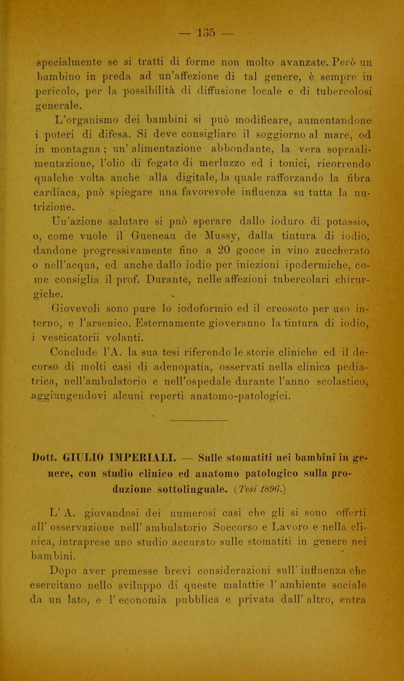 specialmente se si tratti di forme non molto avanzate. Però un bambino in preda ad un'affezione di tal genere, è sempre in pericolo, per la possibilità di diffusione locale e di tubercolosi generale. L'organismo dei bambini si può modificare, aumentandone i poteri di difesa. Si deve consigliare il soggiorno al mare, od in montagna ; un' alimentazione abbondante, la vera sopraali- mentazione, l'olio di fegato di merluzzo ed i tonici, ricorrendo ([iialche volta anche alla digitale, la quale rafforzando la fibra cardiaca, può spiegare una favorevole influenza su tutta la nu- trizione. Un'azione salutare si può sperare dallo ioduro di potassio, o, come vuole il Gueneau de Mussy, dalla tintura di iodio, dandone progressivamente fino a 20 gocce in vino zuccherato 0 nell'acqua, ed anche dallo iodio per iniezioni ipodermiche, co- me consiglia il prof. Durante, nelle affezioni tubercolari chirur- giche. Giovevoli sono pure lo iodoformio ed il creosoto per uso in- terno, e l'arsenico. Esternamente gioveranno la tintura di iodio, 1 vescicatorii volanti. Conclude l'A. la sua tesi riferendo le storie cliniche ed il de- corso di molti casi di adenopatia, osservati nella clinica pedia- trica, nell'ambulatorio e nell'ospedale durante l'anno scolastico, aggiungendovi alcuni reperti anatomo-patologici. Dott. GIULIO IMPERIALI. — Sulle stomatiti nei bambini in ge- nere, con studio clinico ed anatomo patologico sulla pro- duzione sottolinguale. {Tesi 1896.) L' A. giovandosi dei numerosi casi che gli si sono offerti all' osservazione nell' ambulatorio Soccorso e Lavoro e nella cli- nica, intraprese uno studio accurato sulle stomatiti in genere nei bambini. Dopo aver premesse brevi considerazioni sull' influenza che esercitano nello sviluppo di queste malattie 1' ambiente sociale da un lato, e 1' economia pubblica e privata dall' altro, entra