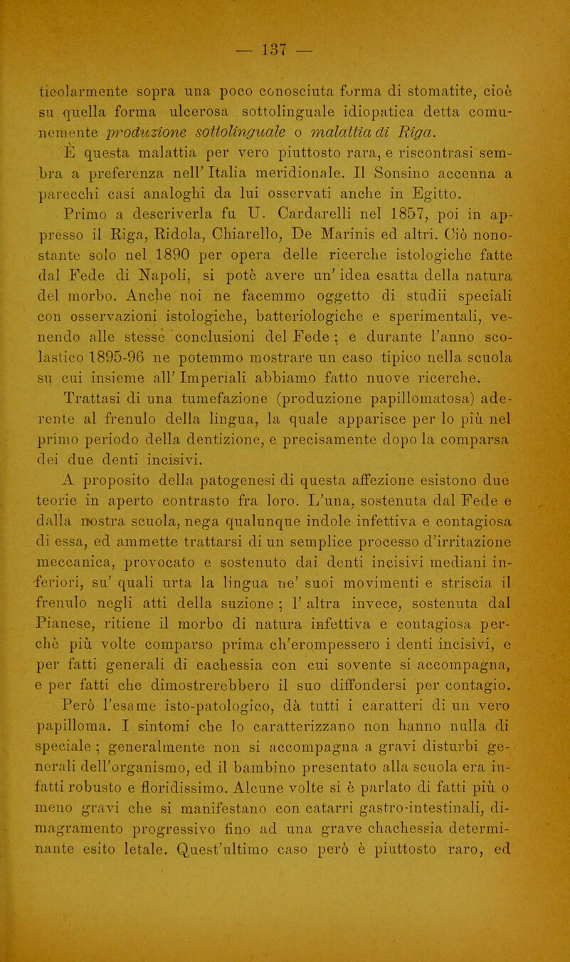ticolarmente sopra una poco conosciuta forma di stomatite, cioè su quella forma ulcerosa sottolinguale idiopatica detta comu- nemente produzione sottolinguale o malattia di Riga. E questa malattia per vero piuttosto rara, e riscontrasi sem- bra a preferenza nell' Italia meridionale. Il Sonsino accenna a parecchi casi analoghi da lui osservati anche in Egitto. Primo a descriverla fu U. Cardarelli nel 1857, poi in ap- presso il Riga, Ridola, Chiarello, De Marinis ed altri. Ciò nono- stante solo nel 1890 per opera delle ricerche istologiche fatte dal Fede di Napoli, si potè avere un' idea esatta della natura del morbo. Anche noi ne facemmo oggetto di studii speciali con osservazioni istologiche, batteriologiche e sperimentali, ve- nendo alle stesse conclusioni del Fede ; e durante l'anno sco- lastico 1895-96 ne potemmo mostrare un caso tipico nella scuola su cui insieme all' Imperiali abbiamo fatto nuove ricerche. Trattasi di ima tumefazione (produzione papillomatosa) ade- rente al frenulo della lingua, la quale apparisce per lo più nel primo periodo della dentizione, e precisamente dopo la comparsa dei due denti incisivi. A proposito della patogenesi di questa affezione esistono due teorie in aperto contrasto fra loro. L'una, sostenuta dal Fede e dalla nostra scuola, nega qualunque indole infettiva e contagiosa di essa, ed ammette trattarsi di un semplice processo d'irritazione meccanica, provocato e sostenuto dai denti incisivi mediani in- feriori, su' quali urta la lingua ne' suoi movimenti e striscia il frenulo negli atti della suzione ; 1' altra invece, sostenuta dal Pianese, ritiene il morbo di natura infettiva e contagiosa per- chè più volte comparso prima ch'erompessero i denti incisivi, e per fatti generali di cachessia con cui sovente si accompagna, e per fatti che dimostrerebbero il suo diffondersi per contagio. Però l'esame isto-patologico, dà tutti i caratteri di un vero papilloma. I sintomi che lo caratterizzano non hanno nulla di speciale \ generalmente non si accompagna a gravi disturbi ge- nerali dell'organismo, ed il bambino presentato alla scuola era in- fatti robusto e floridissimo. Alcune volte si è parlato di fatti più o meno gravi che si manifestano con catarri gastro-intestinali, di- magramento progressivo fino ad una grave chachessia determi- nante esito letale. Quest'ultimo caso però è piuttosto raro, ed