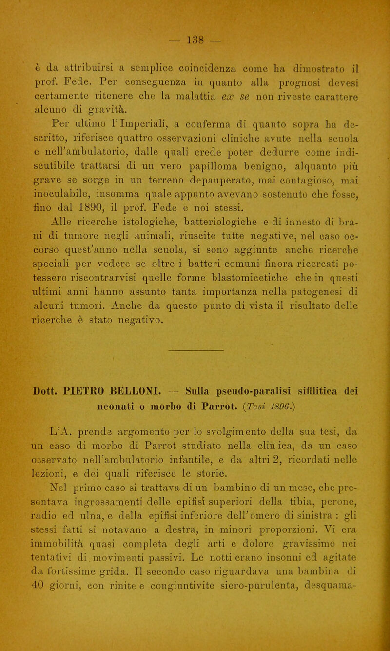 è da attribuirsi a semplice coincidenza come ha dimostrato il prof. Fede. Per conseguenza in quanto alla prognosi devesi certamente ritenere che la malattia ex se non riveste carattere alcuno di gravità. Per ultimo l'Imperiali, a conferma di quanto sopra ha de- scritto, riferisce quattro osservazioni cliniche avute nella scuola e nell'ambulatorio, dalle quali crede poter dedurre come indi- scutibile trattarsi di un vero papilloraa benigno, alquanto più grave se sorge in un terreno depauperato, mai contagioso, mai inoculabile, insomma quale appunto avevano sostenuto che fosse, lino dal 1890, il prof. Fede e noi stessi. Alle ricerche istologiche, batteriologiche e di innesto di bra- ni di tumore negli animali, riuscite tutte negative, nel caso oc- corso quest'anno nella scuola, si sono aggiunte anche ricerche speciali per vedere se oltre i batteri comuni finora ricercati po- tessero riscontrarvisi quelle forme blastomicetiche che in questi ultimi anni hanno assunto tanta importanza nella patogenesi di alcuni tumori. Anche da questo punto di vista il risultato delle ricerche è stato negativo. Dott. PIETRO BELLONI. — Sulla pseudo-paralisi sifilitica dei neouati o morbo di Parrot. {Tesi 1896.) L'A. prenda argomento per lo svolgimento della sua tesi, da un caso di morbo di Parrot studiato nella clin ica, da un caso Ooservato nell'ambulatorio infantile, e da altri 2, ricordati nelle lezioni, e dei quali riferisce le storie. Nel primo caso si trattava di un bambino di un mese, che pre- sentava ingrossamenti delle epifisi superiori della tibia, perone, radio ed ulna, e della epifisi inferiore dell'omero di sinistra : gli stessi fatti si notavano a destra, in minori proporzioni. Vi era immobilità quasi completa degli arti e dolore gravissimo nei tentativi di. movimenti passivi. Le notti erano insonni ed agitate da fortissime grida. Il secondo caso riguardava una bambina di 40 giorni, con rinite e congiuntivite siero-purulenta, desquama-