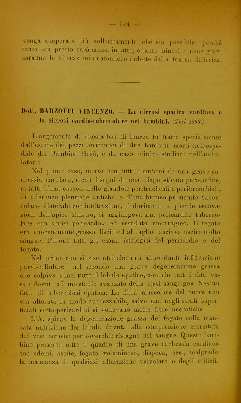 venga adoperata più sollecitamente che sia possibile, perchè tanto più presto sarà messa in atto, e tanto minori e meno gravi saranno le alterazioni anatomiche indotte dalla toxina difterica. Dott. BARZOTTI VINCENZO. — La cirrosi epatica cardiaca e la cirrosi cardio-tubercolare nei bambini. {Tesi 1896. L'argomento di questa tesi di laurea fu tratto specialmente dall'esame dei pezzi anatomici di due bambini morti nell'ospe- dale del Bambino Gesù, e da caso clinico studiato nell'ambu- latorio. Nel primo caso, morto con tutti i sintomi di una grave ca- chessia cardiaca, e con i segni di una diagnosticata pericardite, ai fatti d'una caseosi delle glandole peritracheali e peribronchiali, di aderenze pleuriche antiche e d'una bronco-pulmonite tuber- colare-bilaterale con infiltrazione, indurimento e piccole escava- zioni dell'apice sinistro, si aggiungeva una pericardite tuberco- lare con sinfisi pericardica ed essudato emorragico. Il fegato era enormemente grosso, liscio ed al taglio lasciava uscire molto sangue. Furono fatti gli esami istologici del pericardio e del fesrato. Nel primo non si riscontrò che una abbondante infiltrazione parvi-cellulare : nel secondo una grave degenerazione grassa che colpiva quasi tutto il lobulo epatico, non che tutti i fatti ra- sali dovuti ad uno stadio avanzato della stasi sanguigna. Nessun fatto di tubercolosi epatica. La fibra muscolare del cuore non era alterata in modo apprezzabile, salvo che negli strati super- ficiali sotto-pericardici si vedevano molte fibre necrotiche. L'A. spiega la degenerazione grassa del fegato colla man- cata nutrizione dei lobuli, dovuta alla compressione esercitata dai vasi ectasici per soverchio ristagno del sangue. Questo bam- bino presentò tutto il quadro di una grave cachessia cardiaca con edemi, ascite, fegato voluminoso, dispnea, ecc., malgrado la mancanza di qualsiasi alterazione valvolare o degli orilicii.