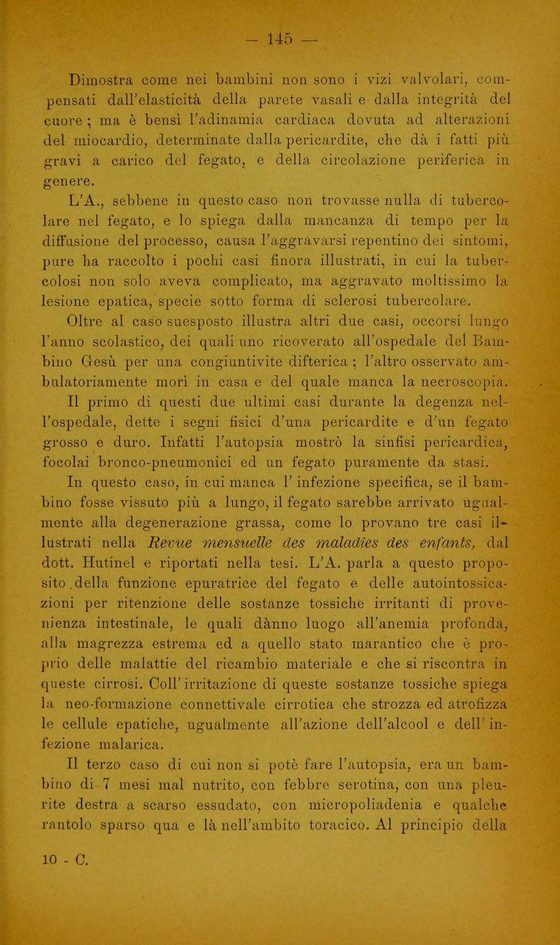 Dimostra come nei bambini non sono i vizi valvolari, com- pensati dall'elasticità della parete vasali e dalla integrità del cuore ; ma è bensì l'adinamia cardiaca dovuta ad alterazioni del miocardio, determinate dalla pericardite, che dà i fatti più gravi a carico del fegato, e della circolazione periferica in genere. L'A., sebbene in questo caso non trovasse nulla di tuberco- lare nel fegato, e lo spiega dalla mancanza di tempo per la diffusione del processo, causa l'aggravarsi repentino dei sintomi, pare ha raccolto i pochi casi finora illustrati, in cui la tuber- colosi non solo aveva complicato, ma aggravato moltissimo la lesione epatica, specie sotto forma di sclerosi tubercolare. Oltre al caso suesposto illustra altri due casi, occorsi lungo l'anno scolastico, dei quali uno ricoverato all'ospedale del Bam- bino Gesù per una congiuntivite difterica ; l'altro osservato am- bulatoriamente morì in casa e del quale manca la necroscopia. Il primo di questi due ultimi casi durante la degenza nel- l'ospedale, dette i segni fisici d'una pericardite e d'un fegato grosso e duro. Infatti l'autopsia mostrò la sinfisi pericardica, focolai bronco-pneumonici ed un fegato puramente da stasi. In questo caso, in cui manca l'infezione specifica, se il bam- bino fosse vissuto più a lungo, il fegato sarebbe arrivato ugual- mente alla degenerazione grassa, come lo provano tre casi il- lustrati nella Revue mensuelle cles maladies des enfants, dal dott. Hutinel e riportati nella tesi. L'A. parla a questo propo- sito, della funzione epuratrice del fegato e delle autointossica- zioni per ritenzione delle sostanze tossiche irritanti di prove- nienza intestinale, le quali dànno luogo all'anemia profonda, alla magrezza estrema ed a quello stato marantico che ò pro- prio delle malattie del ricambio materiale e che si riscontra in queste cirrosi. Coli'irritazione di queste sostanze tossiche spiega la neo-formazione connettivale cirrotica che strozza ed atrofizza le cellule epatiche, ugualmente all'azione dell'alcool e dell' in- fezione malarica. Il terzo caso di cui non si potè fare l'autopsia, era un bam- bino di 7 mesi mal nutrito, con febbre serotina, con una pleu- rite destra a scarso essudato, con micropoliadenia e qualche rantolo sparso qua e là nell'ambito toracico. Al principio della 10 - C.