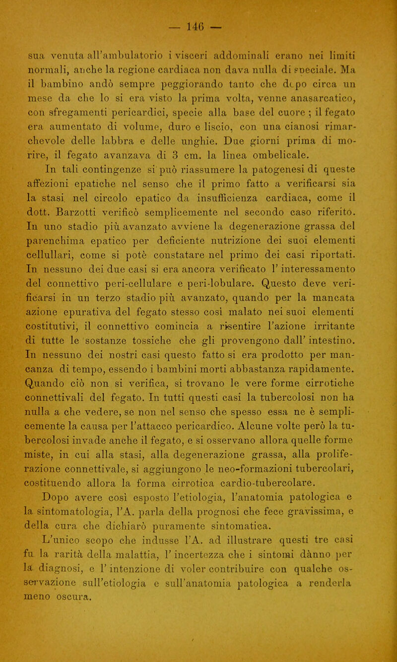 sua venuta all'ambulatorio i visceri addominali erano nei limiti normali, anche la regione cardiaca non dava nulla di Fneciale. Ma il bambino andò sempre peggiorando tanto che dcpo circa un mese da che lo si era visto la prima volta, venne anasarcatico, con sfregamenti pericardici, specie alla base del cuore ; il fegato era aumentato di volume, duro e liscio, con una cianosi rimar- chevole delle labbra e delle unghie. Due giorni prima di mo- rire, il fegato avanzava di 3 cm. la linea ombelicale. In tali contingenze si può riassumere la patogenesi di queste affezioni epatiche nel senso che il primo fatto a verificarsi sia la stasi, nel circolo epatico da insufficienza cardiaca, come il dott. Barzotti verificò semplicemente nel secondo caso riferito. In uno stadio più avanzato avviene la degenerazione grassa del parenchima epatico per deficiente nutrizione dei suoi elementi cellullari, come si potè constatare nel primo dei casi riportati. In nessuno dei due casi si era ancora verificato l'interessamento del connettivo peri-cellulare e peri-lobulare. Questo deve veri- ficarsi in un terzo stadio più avanzato, quando per la mancata azione epurativa del fegato stesso così malato nei suoi elementi costitutivi, il connettivo comincia a risentire l'azione irritante di tutte le sostanze tossiche che gli provengono dall'intestino. In nessuno dei nostri casi questo fatto si era prodotto per man- canza di tempo, essendo i bambini morti abbastanza rapidamente. Quando ciò non si verifica, si trovano le vere forme cirrotiche connetti vali del fegato. In tutti questi casi la tubercolosi non ha nulla a che vedere, se non nel senso che spesso essa ne è sempli- cemente la causa per l'attacco pericardico. Alcune volte però la tu- bercolosi invade anche il fegato, e si osservano allora quelle forme miste, in cui alla stasi, alla degenerazione grassa, alla prolife- razione connettivale, si aggiungono le neo-formazioni tubercolari, costituendo allora la forma cirrotica cardio-tubercolare. Dopo avere così esposto l'etiologia, l'anatomia patologica e la sintomatologia, l'A. parla della prognosi che fece gravissima, e della cura che dichiarò puramente sintomatica. L'unico scopo che indusse l'A. ad illustrare questi tre casi fu la rarità della malattia, l'incertezza che i sintomi dànno per la; diagnosi, e l'intenzione di voler contribuire con qualche os- servazione sull'etiologia e sull'anatomia patologica a renderla meno oscura.