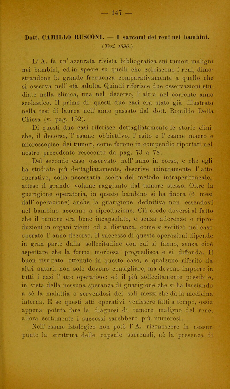 Dott. CAMILLO RUSCONI. — I sarcomi dei reni nei bambini. (Tesi 1896.) L' A. fa un' accurata rivista bibliografica sui tumori maligni nei bambini, ed in specie su quelli che colpiscono i reni, dimo- strandone la grande frequenza comparativamente a quello che si osserva nell' età adulta. Quindi riferisce due osservazioni stu- diate nella clinica, una nel decorso, 1' altra nel corrente anno scolastico. Il primo di questi due casi era stato già illustrato nella tesi di laurea nell' anno passato dal dott. Romildo Della Chiesa (v. pag. 152). Di questi due casi riferisce dettagliatamente le storie clini- che, il decorso, T esame obbiettivo, l'esito e l'esame inaerò e microscopico dei tumori, come furono in compendio riportati nel nostro precedente resoconto da pag. 73 a 78. Del secondo caso osservato nell' anno in corso, e che egli ha studiato più dettagliatamente, descrive minutamente 1' atto operativo, colla necessaria scelta del metodo intraperitoneale, atteso il grande volume raggiunto dal tumore stesso. Oltre la guarigione operatoria, in questo bambino si ha finora (6 mesi dall' operazione) anche la guarigione definitiva non essendovi nel bambino accenno a riproduzione. Ciò crede doversi al fatto che il tumore era bene incapsulato, e senza aderenze o ripro- duzioni in organi vicini od a distanza, come si verificò nel caso operato 1' anno decorso. Il successo di queste operazioni dipende in gran parte dalla sollecitudine con cui si fanno, senza cioè aspettare che la forma morbosa progredisca e si diffonda. Il buon risultato ottenuto in questo caso, e qualcuno riferito da altri autori, non solo devono consigliare, ma devono imporre in tutti i casi 1' atto operativo ; ed il più sollecitamente possibile, in vista della nessuna speranza di guarigione che si ha lasciando a se la malattia o servendosi dei soli mezzi che dà la medicina interna. E se questi atti operativi venissero fatti a tempo, ossia appena potuta fare la diagnosi di tumore maligno del rene, allora certamente i successi sarebbero più numerosi. Neil' esame istologico non potè V A. riconoscere in nessun punto la struttura delle capsule surrenali, nè la presenza di