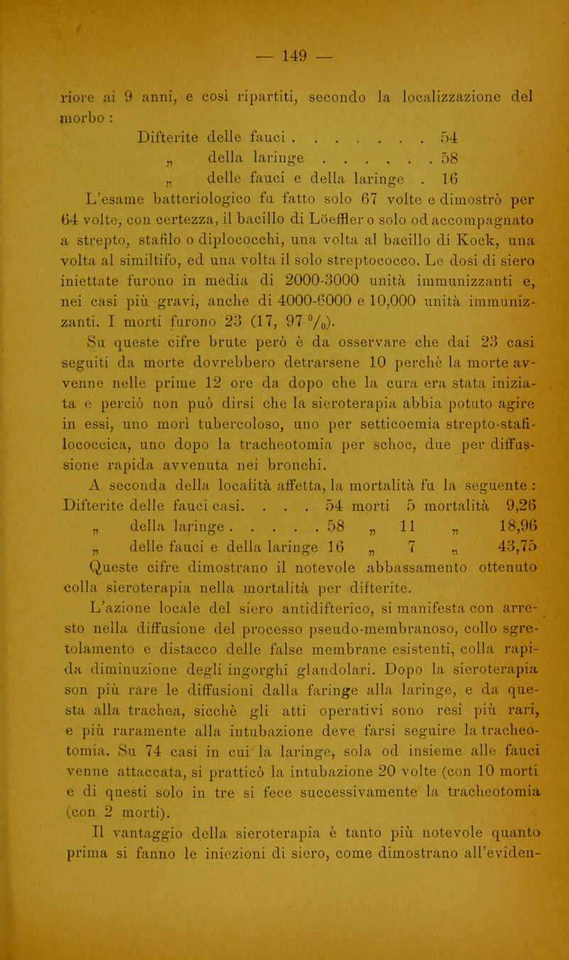 riore ai 9 anni, e così ripartiti, secondo la localizzazione del morbo : Difterite delle fauci 54 „ della laringe 58 „ delle fauci e della laringe . 16 L'esame batteriologico fa fatto solo 67 volte e dimostrò per 64 volte, con certezza, il bacillo di Loefflero solo od accompagnato a strepto, stafilo o diplococchi, una volta al bacillo di Kock, una volta al similtifo, ed una volta il solo streptococco. Le dosi di siero iniettate furono in media di 2000-3000 unità immunizzanti e, nei casi più gravi, anche di 4000-6000 e 10,000 unità immuniz- zanti. I morti furono 23 (17, 97 °/0). Sa queste cifre brute però è da osservare che dai 23 casi seguiti da morte dovrebbero detrarsene 10 perchè la morte av- venne nelle prime 12 ore da dopo che la cura era stata inizia- ta e perciò non può dirsi che la sieroterapia abbia potato agire in essi, uno morì tubercoloso, uno per setticoemia strepto-stan- lococcica, uno dopo la tracheotomia per schoc, due per diffus- sione rapida avvenuta nei bronchi. A seconda della località affetta, la mortalità fu la seguente : Difterite delle fauci casi. ... 54 morti 5 mortalità 9,26 n della laringe 58 „ 11 „ 18,96 „ delle fauci e della laringe 16 „ 7 „ 43,75 Queste cifre dimostrano il notevole abbassamento ottenuto colla sieroterapia nella mortalità per difterite. L'azione locale del siero antidifterico, si manifesta con arre- sto nella diffusione del processo pseudo-membranoso, collo sgre- tolamento e distacco delle false membrane esistenti, colla rapi- da diminuzione degli ingorghi glandolari. Dopo la sieroterapia son più rare le diffusioni dalla faringe alla laringe, e da que- sta alla trachea, sicché gli atti operativi sono resi più rari, e più raramente alla intubazione deve farsi seguire la tracheo- tomia. Su 74 casi in cui la laringe, sola od insieme alle fauci venne attaccata, si pratticò la intubazione 20 volte (con 10 morti e di questi solo in tre si fece successivamente la tracheotomia (con 2 morti). Il vantaggio della sieroterapia è tanto più notevole quanto prima si fanno le iniezioni di siero, come dimostrano all'evidcn-