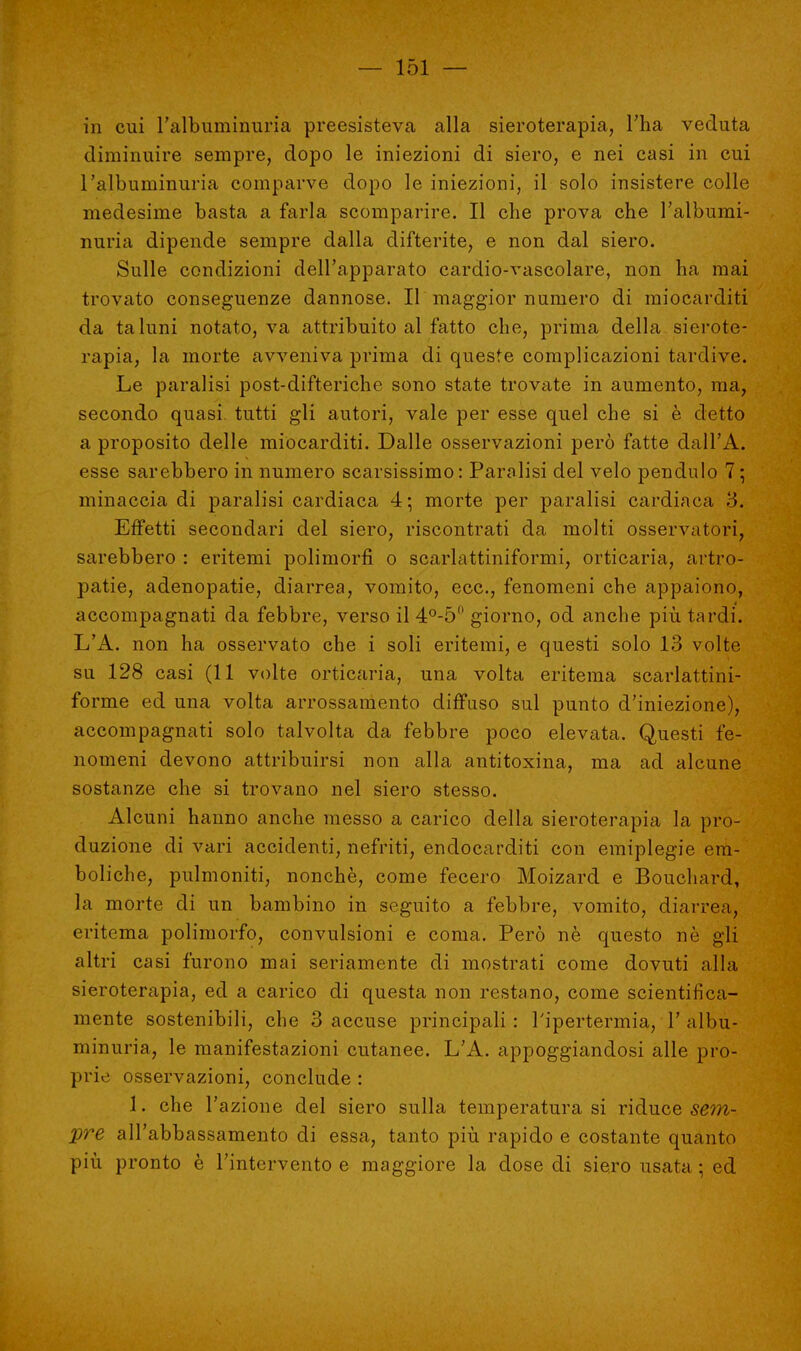 in cui l'albùminuria preesisteva alla sieroterapia, l'ha veduta diminuire sempre, dopo le iniezioni di siero, e nei casi in cui l'alburninuria comparve dopo le iniezioni, il solo insistere colle medesime basta a farla scomparire. Il che prova che l'albumi- nuria dipende sempre dalla difterite, e non dal siero. Sulle condizioni dell'apparato cardio-vascolare, non ha mai trovato conseguenze dannose. Il maggior numero di miocarditi da taluni notato, va attribuito al fatto che, prima della sierote- rapia, la morte avveniva prima di queste complicazioni tardive. Le paralisi post-difteriche sono state trovate in aumento, ma, secondo quasi tutti gli autori, vale per esse quel che si è detto a proposito delle miocarditi. Dalle osservazioni però fatte dall'A. esse sarebbero in numero scarsissimo: Paralisi del velo pendulo 7; minaccia di paralisi cardiaca 4; morte per paralisi cardiaca 3. Effetti secondari del siero, riscontrati da molti osservatori, sarebbero : eritemi polimorfi o scarlattiniformi, orticaria, artro- patie, adenopatie, diarrea, vomito, ecc., fenomeni che appaiono, accompagnati da febbre, verso il 4°-5° giorno, od anche più tardi. L'A. non ha osservato che i soli eritemi, e questi solo 13 volte su 128 casi (11 volte orticaria, una volta eritema scarlattini- forme ed una volta arrossamento diffuso sul punto d'iniezione), accompagnati solo talvolta da febbre poco elevata. Questi fe- nomeni devono attribuirsi non alla antitoxina, ma ad alcune sostanze che si trovano nel siero stesso. Alcuni hanno anche messo a carico della sieroterapia la pro- duzione di vari accidenti, nefriti, endocarditi con emiplegie era- boliche, pulmoniti, nonché, come fecero Moizard e Bouchard, la morte di un bambino in seguito a febbre, vomito, diarrea, eritema polimorfo, convulsioni e coma. Però nè questo nè gli altri casi furono mai seriamente di mostrati come dovuti alla sieroterapia, ed a carico di questa non restano, come scientifica- mente sostenibili, che 3 accuse principali: l'ipertermia, T albu- minuria, le manifestazioni cutanee. L'A. appoggiandosi alle pro- prie osservazioni, conclude : 1. che l'azione del siero sulla temperatura si riduce sem- pre all'abbassamento di essa, tanto più rapido e costante quanto più pronto è l'intervento e maggiore la dose di siero usata • ed