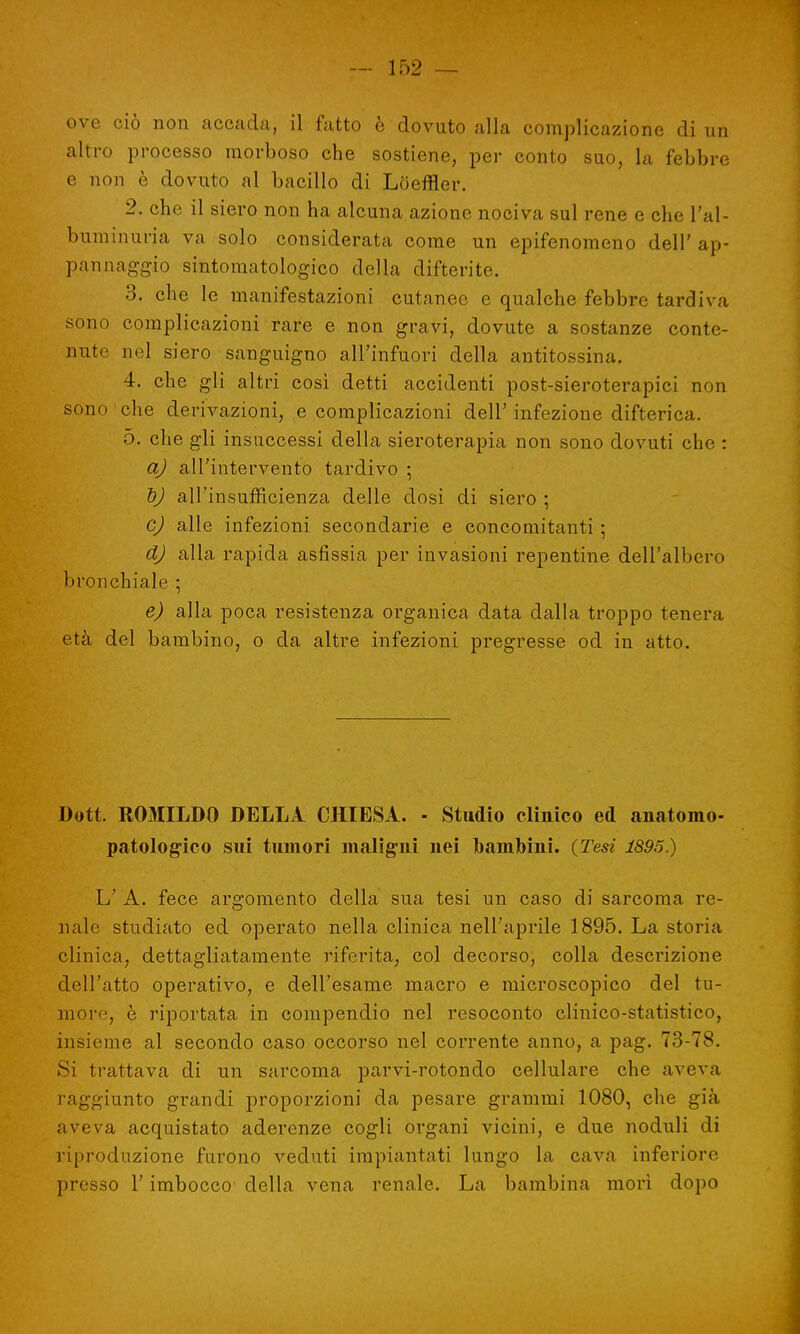ove ciò non accada, il fatto è dovuto alla complicazione di un altro processo morboso che sostiene, per conto suo, la febbre e non è dovuto al bacillo di Lòeffler. 2. che il siero non ha alcuna azione nociva sul rene e che l'al- buminuria va solo considerata come un epifenomeno dell' ap- pannaggio sintomatologico della difterite. 3. che le manifestazioni cutanee e qualche febbre tardiva sono complicazioni rare e non gravi, dovute a sostanze conte- nute nel siero sanguigno all'infuori della antitossina. 4. che gli altri così detti accidenti post-sieroterapici non sono che derivazioni, e complicazioni dell'infezione difterica. 5. che gli insuccessi della sieroterapia non sono dovuti che : a) all'intervento tardivo \ ì)J all'insufficienza delle dosi di siero ; cj alle infezioni secondarie e concomitanti ; d) alla rapida asfissia per invasioni repentine dell'albero bronchiale ; e) alla poca resistenza organica data dalla troppo tenera età del bambino, o da altre infezioni pregresse od in atto. Dott. ROMILDO DELLA CHIESA. - Studio clinico ed anatomo- patologico sui tumori maligni nei bambini. {Tesi 1895.) L' A. fece argomento della sua tesi un caso di sarcoma re- nale studiato ed operato nella clinica nell'aprile 1895. La storia clinica, dettagliatamente riferita, col decorso, colla descrizione dell'atto operativo, e dell'esame macro e microscopico del tu- more, è riportata in compendio nel resoconto clinico-statistico, insieme al secondo caso occorso nel corrente anno, a pag. 73-78. Si trattava di un sarcoma parvi-rotondo cellulare che aveva raggiunto grandi proporzioni da pesare grammi 1080, che già aveva acquistato aderenze cogli organi vicini, e due noduli di riproduzione furono veduti impiantati lungo la cava inferiore presso l'imbocco della vena renale. La bambina morì dopo