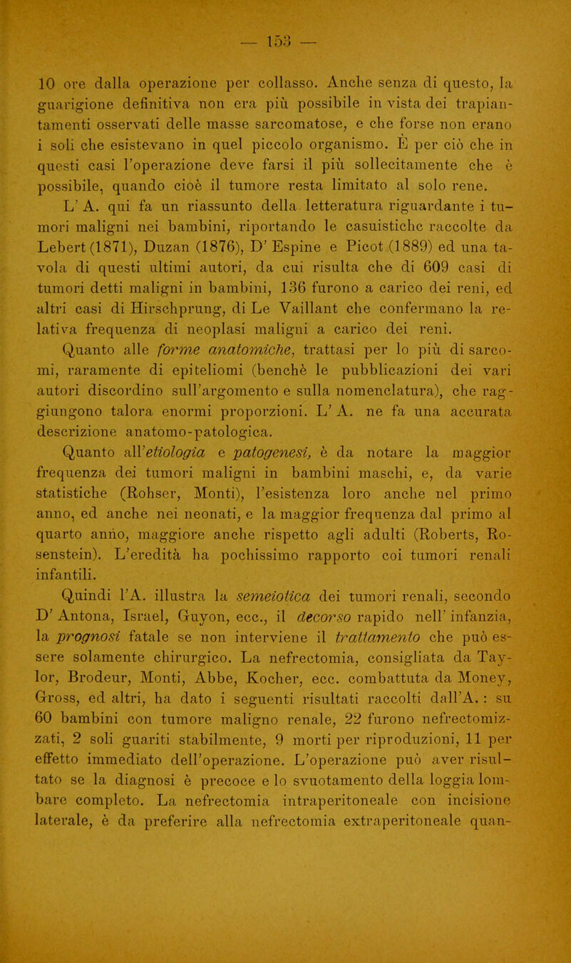 10 ore dalla operazione per collasso. Anche senza di questo, la guarigione definitiva non era più possibile in vista dei trapian- tamene osservati delle masse sarcomatose, e che forse non erano i soli che esistevano in quel piccolo organismo. E per ciò che in questi casi l'operazione deve farsi il più sollecitamente che è possibile, quando cioè il tumore resta limitato al solo rene. L' A. qui fa un riassunto della letteratura riguardante i tu- mori maligni nei bambini, riportando le casuistichc raccolte da Lebert(1871), Duzan (1876), D' Espine e Picot (1889) ed una ta- vola di questi ultimi autori, da cui risulta che di 609 casi di tumori detti maligni in bambini, 136 furono a carico dei reni, ed altri casi di Hirschprung, di Le Vaillant che confermano la re- lativa frequenza di neoplasi maligni a carico dei reni. Quanto alle forme anatomiche, trattasi per lo più di sarco- mi, raramente di epiteliomi (benché le pubblicazioni dei vari autori discordino sull'argomento e sulla nomenclatura), che rag- giungono talora enormi proporzioni. L' A. ne fa una accurata descrizione anatomo-patologica. Quanto &\Yetiologìa e patogenesi, è da notare la maggior frequenza dei tumori maligni in bambini maschi, e, da varie statistiche (Rohser, Monti), l'esistenza loro anche nel primo anno, ed anche nei neonati, e la maggior frequenza dal primo al quarto anno, maggiore anche rispetto agli adulti (Roberts, Ro- senstein). L'eredità ha pochissimo rapporto coi tumori renali infantili. Quindi l'A. illustra la semeiotica dei tumori renali, secondo D' Antona, Israel, Guyon, ecc., il decorso rapido nell' infanzia, la prognosi fatale se non interviene il trattamento che può es- sere solamente chirurgico. La nefrectomia, consigliata da Tay- lor, Brodeur, Monti, Abbe, Kocher, ecc. combattuta da Money, Gross, ed altri, ha dato i seguenti risultati raccolti dall'A. : su 60 bambini con tumore maligno renale, 22 furono nefrectomiz- zati, 2 soli guariti stabilmente, 9 morti per riproduzioni, 11 per effetto immediato dell'operazione. L'operazione può aver risul- tato se la diagnosi è precoce e lo svuotamento della loggia lom- bare completo. La nefrectomia intraperitoneale con incisione laterale, è da preferire alla nefrectomia extraperitoneale quan-