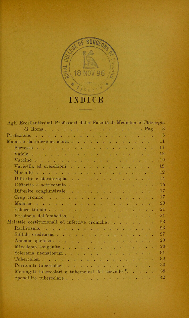 INDICE Agli Eccellentissimi Professori della Facoltà di Medicina e Chirurgia di Roma Pag. 3 Prefazione 5 Malattie da infezione acuta 11 Pertosse . • 11 Vaiolo 12 Vaccino 12 Varicella ed orecchioni 12 Morbillo 12 Difterite e sieroterapia 14 Difterite e setticoemia 15 Difterite congiuntivale 17 Crup cronico. 17 Malaria 20 Febbre tifoide 21 Eresipela dell'ombelico 21 Malattie costituzionali ed infettive croniche 23 Rachitismo 23 Sifilide ereditaria 27 Anemia splenica 29 Mixedema congenito 29 Sclerema neonatorum 31 Tubercolosi . 32 Peritoniti tubercolari 33 Meningiti tubercolari e tubercolosi del cervello ' 39 Spondilite tubercolare 42