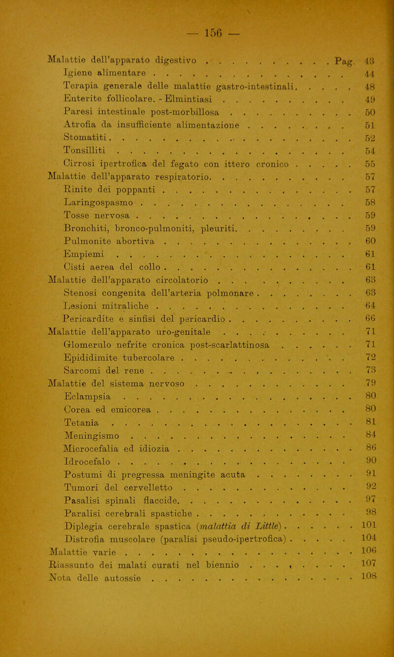Malattie dell'apparato digestivo Pag- 43 Igiene alimentare 44 Terapia generale delle malattie gastro-intestinali 48 Enterite follicolare. - Elmintiasi 49 Paresi intestinale post-morbillosa 50 Atrofia da insufficiente alimentazione 51 Stomatiti . 52 Tonsilliti 54 Cirrosi ipertrofica del fegato con ittero cronico 55 Malattie dell'apparato respiratorio 57 Rinite dei poppanti 57 Laringospasmo 58 Tosse nervosa 59 Bronchiti, bronco-pulmoniti, pleuriti 59 Pulmonite abortiva 60 Empiemi . ■ 61 Cisti aerea del collo 61 Malattie dell'apparato circolatorio 63 Stenosi congenita dell'arteria polmonare 63 Lesioni mitralicbe 64 Pericardite e sinfisi del pericardio 66 Malattie dell'apparato uro-genitale 71 Glomerulo nefrite cronica post-scarlattinosa 71 Epididimite tubercolare 72 Sarcomi del rene - . , 73 Malattie del sistema nervoso 79 Eclampsia 80 Corea ed emicorea 80 Tetania 81 Meningismo 84 Microcefalia ed idiozia 86 Idrocefalo » 90 Postumi di pregressa meningite acuta 91 Tumori del cervelletto Pasalisi spinali flaccide 97 Paralisi cerebrali spastiche . 98 Diplegia cerebrale spastica (malattia di Little) 101 Distrofia muscolare (paralisi pseudo-ipertrofica) 104 Malattie varie . . . 1°6 Riassunto dei malati curati nel biennio ........ 107 Nota delle autossie 108