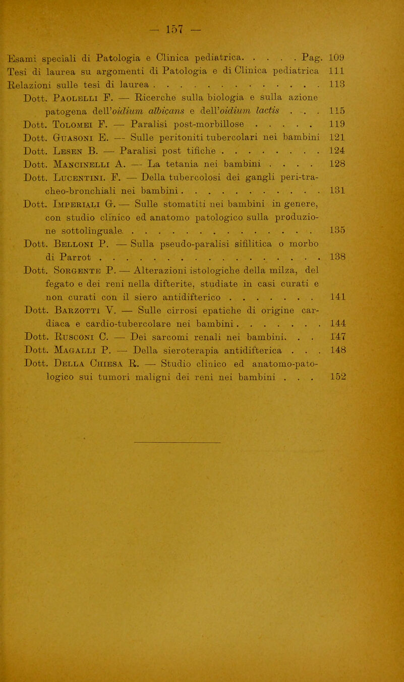 Esami speciali di Patologia e Clinica pediatrica. . . . . Pag. 109 Tesi di laurea su argomenti di Patologia e di Clinica pediatrica 111 Relazioni sulle tesi di laurea 113 Dott. Paolelli F. — Ricerche sulla biologia e sulla azione patogena àelVoidium albicans e dell'oidium lactis . . . 115 Dott. Tolomei F. — Paralisi post-morbillose 119 Dott. Guasoni E. — Sulle peritoniti tubercolari nei bambini 121 Dott. Lesen B. — Paralisi post tifiche 124 Dott. Mancinelli A. — La tetania nei bambini .... 128 Dott. Lucentini. F. — Della tubercolosi dei gangli peri-tra- cheo-bronchiali nei bambini 131 Dott. Imperiali G. — Sulle stomatiti nei bambini in genere, con stridio clinico ed anatomo patologico sulla produzio- ne sottolinguale 135 Dott. Belloni P. — Sulla pseudo-paralisi sifilitica o morbo di Parrot 138 Dott. Sorgente P. — Alterazioni istologiche della milza, del fegato e dei reni nella difterite, studiate in casi curati e non curati con il siero antidifterico 141 Dott. Barzotti V. — Sulle cirrosi epatiche di origine car- diaca e cardio-tubercolare nei bambini 144 Dott. Rusconi C. — Dei sarcomi renali nei bambini. . . 147 Dott. Magalli P. — Della sieroterapia antidifterica . . . 148 Dott. Della Chiesa R. — Studio clinico ed anatomo-pató- logico sui tumori maligni dei reni nei bambini . . . 152