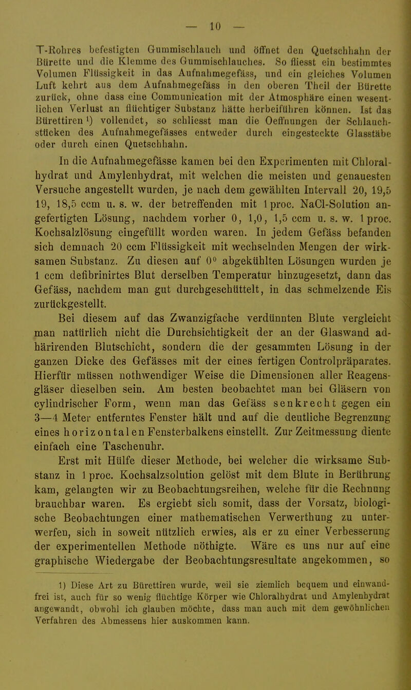 T-Rolires befestigten Gummischlaucli und öffnet den Quetschlialm der Bürette und die Klemme des Gummisclilauches. So fliesst ein bestimmtes Volumen Flüssigkeit in das Aufnahmegefäss, und ein gleiches Volumen Luft kehrt aus dem Aufnahmegefäss in den oberen Theil der Bürette zurück, ohne dass eine Communication mit der Atmosphäre einen wesent- lichen Verlust an flüchtiger Substanz hätte herbeiführen können. Ist das Bürettiren i) vollendet, so schliesst man die Oeff'nungen der Schlauch- stücken des Aufnahmegefässes entweder durch eingesteckte Glasstäbe oder durch einen Quetschhahn. In die Aufnahmegefässe kamen bei den Experimenten mit Cbloral- hydrat und Amylenhydrat, mit welchen die meisten und genauesten Versuche angestellt wurden, je nach dem gewählten Intervall 20, 19,5 19, 18,5 ccm u. s. w. der betreffenden mit Iproc. NaCl-Solution an- gefertigten Lösung, nachdem vorher 0, 1,0, 1,5 ccm u. s. w. Iproc. Kochsalzlösung eingefüllt worden waren. In jedem Gefäss befanden sich demnach 20 ccm Flüssigkeit mit wechselnden Mengen der wirk- samen Substanz. Zu diesen auf 0° abgekühlten Lösungen wurden je 1 ccm defibrinirtes Blut derselben Temperatur hinzugesetzt, dann das Gefäss, nachdem man gut durchgeschüttelt, in das schmelzende Eis zurückgestellt. Bei diesem auf das Zwanzigfache verdünnten Blute vergleicht man natürlich nicht die Durchsichtigkeit der an der Glaswand ad- härirenden Blutschicht, sondern die der gesammten Lösung in der ganzen Dicke des Gefässes mit der eines fertigen Controlpräparates. Hierfür müssen nothwendiger Weise die Dimensionen aller Reagens- gläser dieselben sein. Am besten beobachtet man bei Gläsern von cylindrischer Form, wenn man das Gefäss senkrecht gegen ein 3—4 Meter entferntes Fenster hält und auf die deutliche Begrenzung eines horizontalen Fensterbalkens einstellt. Zur Zeitmessung diente einfach eine Taschenuhr. Erst mit Hülfe dieser Methode, bei welcher die wirksame Sub- stanz in 1 proc. Kochsalzsolution gelöst mit dem Blute in Berührung kam, gelangten wir zu Beobachtungsreihen, welche für die Rechnung brauchbar waren. Es ergiebt sich somit, dass der Vorsatz, biologi- sche Beobachtungen einer mathematischen Verwerthung zu unter- werfen, sich in soweit nützlich erwies, als er zu einer Verbesserung der experimentellen Methode nöthigte. Wäre es uns nur auf eine graphische Wiedergabe der Beobachtungsresultate angekommen, so 1) Diese Art zu Bürettiren wurde, weil sie ziemlich bequem und einwand- frei ist, auch für so wenig flüchtige Körper wie Chloralhydrat und Amylenhydrat angewandt, obwohl ich glauben möchte, dass man auch mit dem gewöhnlichen Verfahren des Abmessens hier auskommen kann.