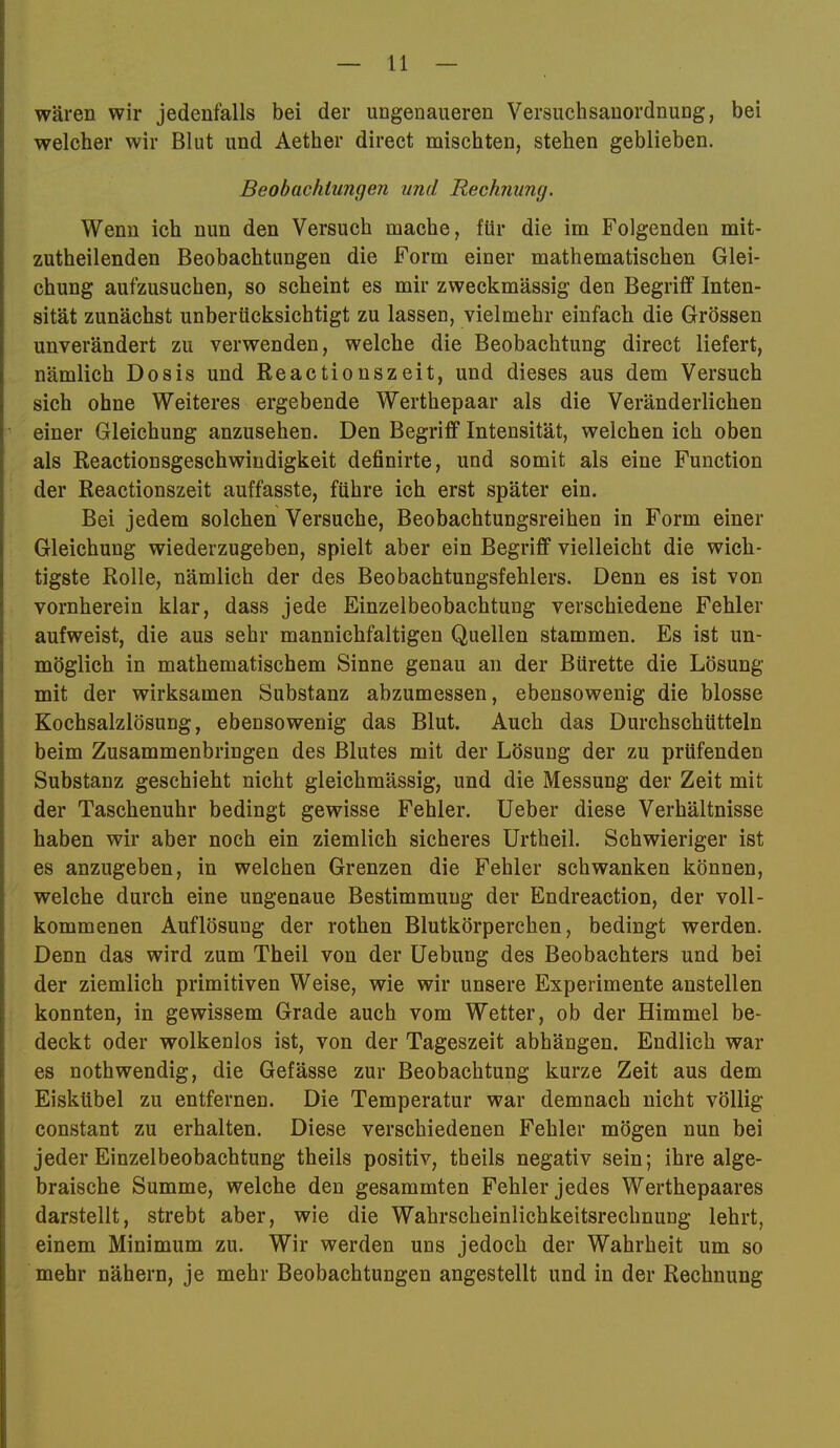 wären wir jedenfalls bei der ungenaueren Versuchsanordnung, bei welcher wir Blut und Aether direct mischten, stehen geblieben. Beobachtungen und Rechnung. Wenn ich nun den Versuch mache, für die im Folgenden mit- zutheilenden Beobachtungen die Form einer mathematischen Glei- chung aufzusuchen, so scheint es mir zweckmässig den Begriff Inten- sität zunächst unberücksichtigt zu lassen, vielmehr einfach die Grössen unverändert zu verwenden, welche die Beobachtung direct liefert, nämlich Dosis und Reactionszeit, und dieses aus dem Versuch sich ohne Weiteres ergebende Werthepaar als die Veränderlichen einer Gleichung anzusehen. Den Begriff Intensität, welchen ich oben als Reactionsgeschwindigkeit definirte, und somit als eine Function der Reactionszeit auffasste, führe ich erst später ein. Bei jedem solchen Versuche, Beobachtungsreihen in Form einer Gleichung wiederzugeben, spielt aber ein Begriff vielleicht die wich- tigste Rolle, nämlich der des Beobachtungsfehlers. Denn es ist von vornherein klar, dass jede Einzelbeobachtung verschiedene Fehler aufweist, die aus sehr mannichfaltigen Quellen stammen. Es ist un- möglich in mathematischem Sinne genau an der Bürette die Lösung mit der wirksamen Substanz abzumessen, ebensowenig die blosse Kochsalzlösung, ebensowenig das Blut. Auch das Durchschütteln beim Zusammenbringen des Blutes mit der Lösung der zu prüfenden Substanz geschieht nicht gleichmässig, und die Messung der Zeit mit der Taschenuhr bedingt gewisse Fehler, lieber diese Verhältnisse haben wir aber noch ein ziemlich sicheres Urtheil. Schwieriger ist es anzugeben, in welchen Grenzen die Fehler schwanken können, welche durch eine ungenaue Bestimmung der Endreaction, der voll- kommenen Auflösung der rothen Blutkörperchen, bedingt werden. Denn das wird zum Theil von der Uebung des Beobachters und bei der ziemlich primitiven Weise, wie wir unsere Experimente anstellen konnten, in gewissem Grade auch vom Wetter, ob der Himmel be- deckt oder wolkenlos ist, von der Tageszeit abhängen. Endlich war es nothwendig, die Gefässe zur Beobachtung kurze Zeit aus dem Eiskübel zu entfernen. Die Temperatur war demnach nicht völlig constant zu erhalten. Diese verschiedenen Fehler mögen nun bei jeder Einzelbeobachtung theils positiv, theils negativ sein; ihre alge- braische Summe, welche den gesummten Fehler jedes Werthepaares darstellt, strebt aber, wie die Wahrscheinlichkeitsrechnung lehrt, einem Minimum zu. Wir werden uns jedoch der Wahrheit um so mehr nähern, je mehr Beobachtungen angestellt und in der Rechnung