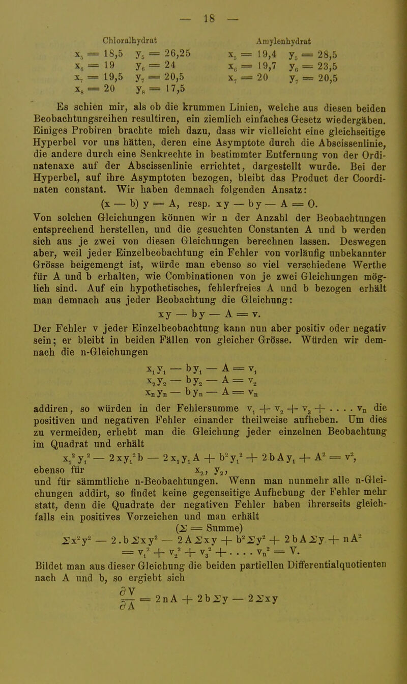 Chloralhydrat X, = 18,5 = 26,25 = 19 y„ = 24 X, = 19,5 y, = 20,5 Xr =20 y« = 17,5 Ainylenhydrat X5=19,4 y5=28,5 X, = 19,7 y„ = 23,5 X, = 20 y, = 20,5 Es schien mir, als ob die krummen Linien, welche aus diesen beiden Beobachtungsreihen resultiren, ein ziemlich einfaches Gesetz wiedergäben. Einiges Probiren brachte mich dazu, dass wir vielleicht eine gleichseitige Hyperbel vor uns hätten, deren eine Asymptote durch die Abscissenlinie, die andere durch eine Senkrechte in bestimmter Entfernung von der Ordi- natenaxe auf der Abscissenlinie errichtet, dargestellt wurde. Bei der Hyperbel, auf ihre Asymptoten bezogen, bleibt das Product der Coordi- naten constant. Wir haben demnach folgenden Ansatz: (x — b) y == A, resp. xy — by — A = 0. Von solchen Gleichungen können wir n der Anzahl der Beobachtungen entsprechend herstellen, und die gesuchten Constanten A und b werden sich aus je zwei von diesen Gleichungen berechnen lassen. Deswegen aber, weil jeder Einzelbeobachtung ein Fehler von vorläufig unbekannter Grösse beigemengt ist, würde man ebenso so viel verschiedene Werthe für A und b erhalten, wie Combinationen von je zwei Gleichungen mög- lich sind. Auf ein hypothetisches, fehlerfreies A und b bezogen erhält man demnach aus jeder Beobachtung die Gleichung: xy — by — A = V. Der Fehler v jeder Einzelbeobachtung kann nun aber positiv oder negativ sein; er bleibt in beiden Fällen von gleicher Grösse. Würden wir dem- nach die n-Gleichungen XiYi — by^ — A = V, — by^ — A= v^ Xnyn— byn— A = V„ addiren, so würden in der Fehlersumme v^ -j- v, -4- Vg + . . . . Vn die positiven und negativen Fehler einander theilweise aufheben. Um dies zu vermeiden, erhebt man die Gleichung jeder einzelnen Beobachtung im Quadrat und erhält yi — 2xyi^'b — 2X, y, A + b^y,^ -H 2 b Ay, -h A = v-, ebenso für 7^} und für sämmtliche n-Beobachtungen. Wenn man nunmehr alle n-Glei- chungen addirt, so findet keine gegenseitige Aufhebung der Fehler mehr statt, denn die Quadrate der negativen Fehler haben ihrerseits gleich- falls ein positives Vorzeichen und man erhält = Summe) ^xy — 2.b.Sxy== — 2A^xy -f 2bA.Sy + nA- = V, + ^2 + V3 + yn = V. Bildet man aus dieser Gleichung die beiden partiellen DiiFerentialquotienten nach A und b, so ergiebt sich 5 V 5-- = 2nA + 2b.Sy— 2^xy