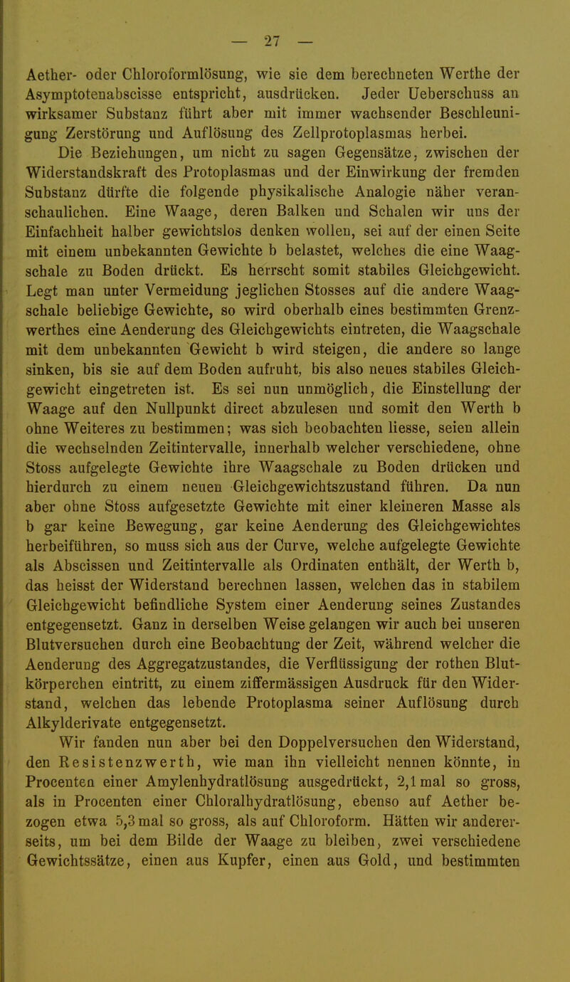 Aether- oder Chloroformlösung, wie sie dem berechneten Werthe der Asymptotenabscisse entspricht, ausdrücken. Jeder üeberschuss an wirksamer Substanz führt aber mit immer wachsender Beschleuni- gung Zerstörung und Auflösung des Zellprotoplasmas herbei. Die Beziehungen, um nicht zu sagen Gegensätze, zwischen der Widerstandskraft des Protoplasmas und der Einwirkung der fremden Substanz dürfte die folgende physikalische Analogie näher veran- schaulichen. Eine Waage, deren Balken und Schalen wir uns der Einfachheit halber gewichtslos denken wollen, sei auf der einen Seite mit einem unbekannten Gewichte b belastet, welches die eine Waag- schale zu Boden drückt. Es herrscht somit stabiles Gleichgewicht. Legt man unter Vermeidung jeglichen Stosses auf die andere Waag- schale beliebige Gewichte, so wird oberhalb eines bestimmten Grenz- werthes eine Aenderung des Gleichgewichts ein treten, die Waagschale mit dem unbekannten Gewicht b wird steigen, die andere so lange sinken, bis sie auf dem Boden aufruht, bis also neues stabiles Gleich- gewicht eingetreten ist. Es sei nun unmöglich, die Einstellung der Waage auf den Nullpunkt direct abzulesen und somit den Werth b ohne Weiteres zu bestimmen; was sich beobachten Hesse, seien allein die wechselnden Zeitintervalle, innerhalb welcher verschiedene, ohne Stoss aufgelegte Gewichte ihre Waagschale zu Boden drücken und hierdurch zu einem neuen Gleichgewichtszustand führen. Da nun aber ohne Stoss aufgesetzte Gewichte mit einer kleineren Masse als b gar keine Bewegung, gar keine Aenderung des Gleichgewichtes herbeiführen, so muss sich aus der Curve, welche aufgelegte Gewichte als Abscissen und Zeitintervalle als Ordinaten enthält, der Werth b, das heisst der Widerstand berechnen lassen, welchen das in stabilem Gleichgewicht befindliche System einer Aenderung seines Zustandes entgegensetzt. Ganz in derselben Weise gelangen wir auch bei unseren Blutversuchen durch eine Beobachtung der Zeit, während welcher die Aenderung des Aggregatzustandes, die Verflüssigung der rothen Blut- körperchen eintritt, zu einem ziflfermässigen Ausdruck für den Wider- stand, welchen das lebende Protoplasma seiner Auflösung durch Alkylderivate entgegensetzt. Wir fanden nun aber bei den Doppelversuchen den Widerstand, den Resistenzwerth, wie man ihn vielleicht nennen könnte, in Procenten einer Amylenhydratlösung ausgedrückt, 2,1 mal so gross, als in Procenten einer Chloralhydratlösung, ebenso auf Aether be- zogen etwa 5,3 mal so gross, als auf Chloroform. Hätten wir anderer- seits, um bei dem Bilde der Waage zu bleiben, zwei verschiedene Gewichtssätze, einen aus Kupfer, einen aus Gold, und bestimmten