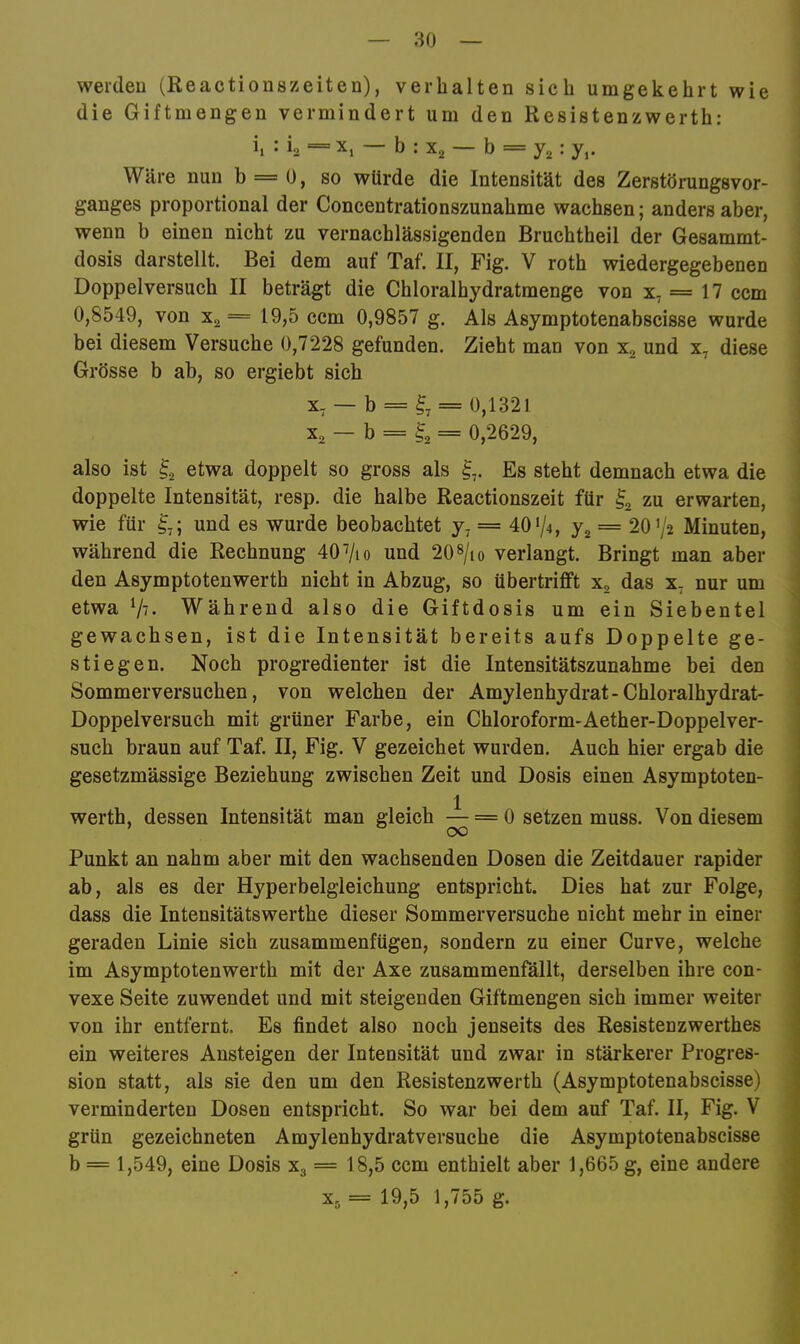 werden (Reactionszeiten), verhalten sich umgekehrt wie die Giftmengen vermindert um den Resistenzwerth: i, : io = X, — b : X2 — b = : y,. Wäre nun b = 0, so würde die Intensität des ZerstörungsVor- ganges proportional der Concentrationszunahme wachsen; anders aber, wenn b einen nicht zu vernachlässigenden Bruchtheil der Gesammt- dosis darstellt. Bei dem auf Taf. II, Fig. V roth wiedergegebenen Doppelversuch II beträgt die Chloralhydratmenge von x, == 17 ccm 0,8549, von Xg == 19,5 ccm 0,9857 g. Als Asymptotenabscisse wurde bei diesem Versuche 0,7228 gefunden. Zieht man von und x, diese Grösse b ab, so ergiebt sich X. — b = = 0,1321 X2 — b = ^2 = 0,2629, also ist ^2 etwa doppelt so gross als Es steht demnach etwa die doppelte Intensität, resp. die halbe Reactionszeit für I2 zu erwarten, wie für und es wurde beobachtet y, = 401/4, y2 = 20 V2 Minuten, während die Rechnung 40Vio und 20 «/lo verlangt. Bringt man aber den Asymptotenwerth nicht in Abzug, so übertrifft Xg das x, nur um etwa Während also die Giftdosis um ein Siebentel gewachsen, ist die Intensität bereits aufs Doppelte ge- stiegen. Noch progredienter ist die Intensitätszunahme bei den Sommerversuchen, von welchen der Amylenhydrat-Chloralhydrat- Doppelversuch mit grüner Farbe, ein Chloroform-Aether-Doppelver- such braun auf Taf. II, Fig. V gezeichet wurden. Auch hier ergab die ' gesetzmässige Beziehung zwischen Zeit und Dosis einen Asymptoten- ^ 1 * werth, dessen Intensität man gleich ~ = 0 setzen muss. Von diesem j Punkt an nahm aber mit den wachsenden Dosen die Zeitdauer rapider ab, als es der Hyperbelgleichung entspricht. Dies hat zur Folge, dass die Intensitätswerthe dieser Sommerversuche nicht mehr in einer geraden Linie sich zusammenfügen, sondern zu einer Curve, welche im Asymptotenwerth mit der Axe zusammenfällt, derselben ihre con- vexe Seite zuwendet und mit steigenden Giftmengen sich immer weiter von ihr entfernt. Es findet also noch jenseits des Resistenzwerthes ein weiteres Ansteigen der Intensität und zwar in stärkerer Progres- sion statt, als sie den um den Resistenzwerth (Asymptotenabscisse) ' verminderten Dosen entspricht. So war bei dem auf Taf. II, Fig. V ) grün gezeichneten Amylenhydratversuche die Asymptotenabscisse b = 1,549, eine Dosis X3 = 18,5 ccm enthielt aber 1,665 g, eine andere * X5 == 19,5 1,755 g. ?