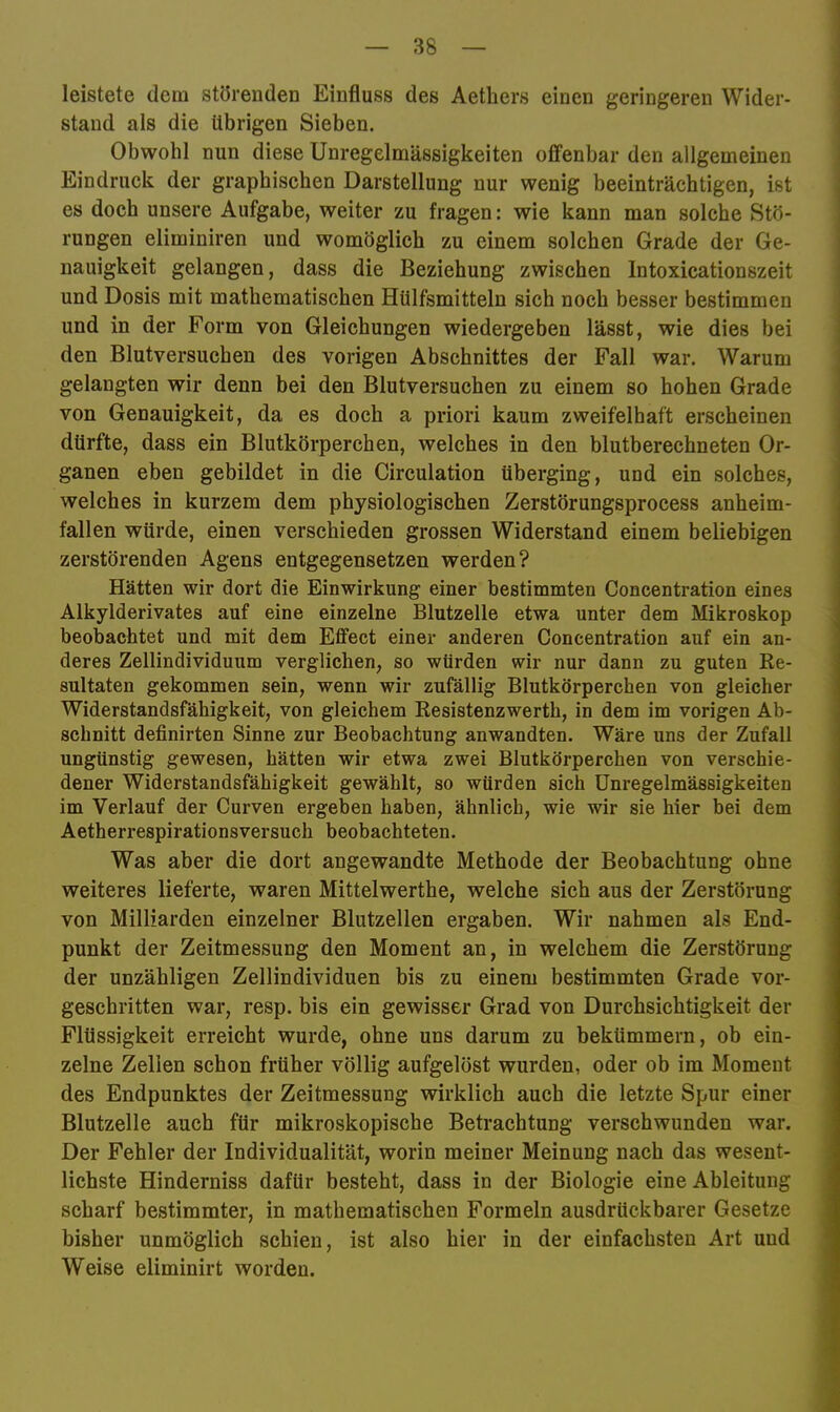 leistete dem störenden Einfluss des Aethers einen geringeren Wider- stand als die übrigen Sieben. Obwohl nun diese Unregelmässigkeiten offenbar den allgemeinen Eindruck der graphischen Darstellung nur wenig beeinträchtigen, ist es doch unsere Aufgabe, weiter zu fragen: wie kann man solche Stö- rungen eliminiren und womöglich zu einem solchen Grade der Ge- nauigkeit gelangen, dass die Beziehung zwischen Intoxicationszeit und Dosis mit mathematischen Hülfsmitteln sich noch besser bestimmen und in der Form von Gleichungen wiedergeben lässt, wie dies bei den Blutversuchen des vorigen Abschnittes der Fall war. Warum gelangten wir denn bei den Blutversuchen zu einem so hohen Grade von Genauigkeit, da es doch a priori kaum zweifelhaft erscheinen dürfte, dass ein Blutkörperchen, welches in den blutberechneten Or- ganen eben gebildet in die Circulation überging, und ein solches, welches in kurzem dem physiologischen Zerstörungsprocess anheim- fallen würde, einen verschieden grossen Widerstand einem beliebigen zerstörenden Agens entgegensetzen werden? Hätten wir dort die Einwirkung einer bestimmten Concentration eines Alkylderivates auf eine einzelne Blutzelle etwa unter dem Mikroskop beobachtet und mit dem Effect einer anderen Concentration auf ein an- deres Zellindividuum verglichen, so würden wir nur dann zu guten Re- sultaten gekommen sein, wenn wir zufällig Blutkörperchen von gleicher Widerstandsfähigkeit, von gleichem Resistenzwerth, in dem im vorigen Ab- schnitt definirten Sinne zur Beobachtung anwandten. Wäre uns der Zufall ungünstig gewesen, hätten wir etwa zwei Blutkörperchen von verschie- dener Widerstandsfähigkeit gewählt, so würden sich Unregelmässigkeiten im Verlauf der Curven ergeben haben, ähnlich, wie wir sie hier bei dem Aetherrespirationsversuch beobachteten. Was aber die dort angewandte Methode der Beobachtung ohne weiteres lieferte, waren Mittelwerthe, welche sich aus der Zerstörung von Milliarden einzelner Blutzellen ergaben. Wir nahmen als End- punkt der Zeitmessung den Moment an, in welchem die Zerstörung der unzähligen Zellindividuen bis zu einem bestimmten Grade vor- geschritten war, resp. bis ein gewisser Grad von Durchsichtigkeit der Flüssigkeit erreicht wurde, ohne uns darum zu bekümmern, ob ein- zelne Zellen schon früher völlig aufgelöst wurden, oder ob im Moment des Endpunktes der Zeitmessung wirklich auch die letzte Spur einer Blutzelle auch für mikroskopische Betrachtung verschwunden war. Der Fehler der Individualität, worin meiner Meinung nach das wesent- lichste Hinderniss dafür besteht, dass in der Biologie eine Ableitung scharf bestimmter, in mathematischen Formeln ausdrückbarer Gesetze bisher unmöglich schien, ist also hier in der einfachsten Art und Weise eliminirt worden.