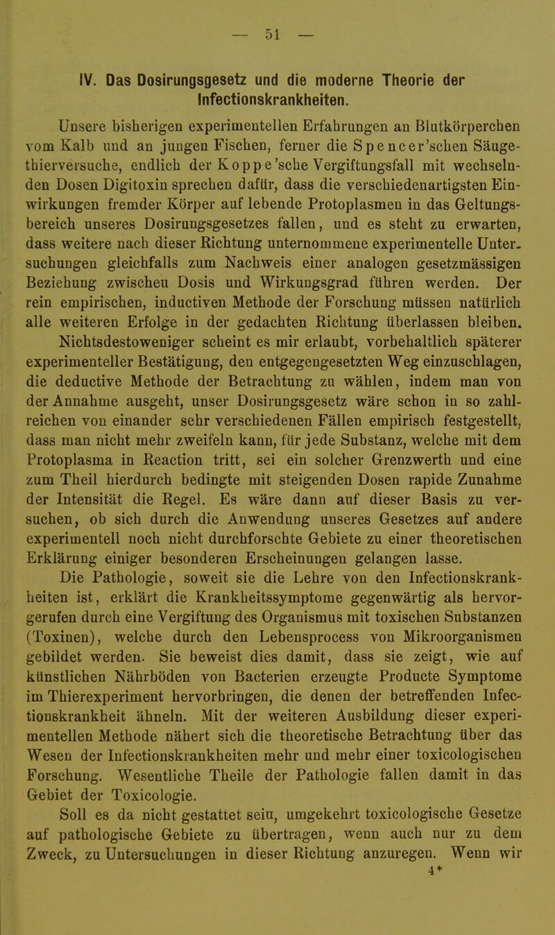 IV. Das Dosirungsgesetz und die moderne Theorie der Infectionskrankheiten. Unsere bisherigen experimentellen Erfahrungen an Blutkörperchen vom Kalb und an jungen Fischen, ferner die Spencer’schen Säuge- thierversuche, endlich der Koppe'sehe Vergiftungsfall mit wechseln- den Dosen Digitoxin sprechen dafür, dass die verschiedenartigsten Ein- wirkungen fremder Körper auf lebende Protoplasmen in das Geltungs- bereich unseres Dosirungsgesetzes fallen, und es steht zu erwarten, dass weitere nach dieser Richtung unternommene experimentelle Unter- suchungen gleichfalls zum Nachweis einer analogen gesetzmässigen Beziehung zwischen Dosis und Wirkungsgrad führen werden. Der rein empirischen, inductiven Methode der Forschung müssen natürlich alle weiteren Erfolge in der gedachten Richtung überlassen bleiben. Nichtsdestoweniger scheint es mir erlaubt, vorbehaltlich späterer experimenteller Bestätigung, den entgegengesetzten Weg einzuschlagen, die deductive Methode der Betrachtung zu wählen, indem man von der Annahme ausgeht, unser Dosirungsgesetz wäre schon in so zahl- reichen von einander sehr verschiedenen Fällen empirisch festgestellt, dass man nicht mehr zweifeln kann, für jede Substanz, welche mit dem Protoplasma in Reaction tritt, sei ein solcher Grenzwerth und eine zum Theil hierdurch bedingte mit steigenden Dosen rapide Zunahme der Intensität die Regel. Es wäre dann auf dieser Basis zu ver- suchen, ob sich durch die Anwendung unseres Gesetzes auf andere experimentell noch nicht durchforschte Gebiete zu einer theoretischen Erklärung einiger besonderen Erscheinungen gelangen lasse. Die Pathologie, soweit sie die Lehre von den Infectionskrank- heiten ist, erklärt die Krankheitssymptome gegenwärtig als hervor- gerufen durch eine Vergiftung des Organismus mit toxischen Substanzen (Toxinen), welche durch den Lebensprocess von Mikroorganismen gebildet werden. Sie beweist dies damit, dass sie zeigt, wie auf künstlichen Nährböden von Bacterien erzeugte Producte Symptome im Thierexperiment hervorbringen, die denen der betreffenden Infec- tionskrankheit ähneln. Mit der weiteren Ausbildung dieser experi- mentellen Methode nähert sich die theoretische Betrachtung über das Wesen der Infectionskrankheiten mehr und mehr einer toxicologischen Forschung. Wesentliche Theile der Pathologie fallen damit in das Gebiet der Toxicologie. Soll es da nicht gestattet sein, umgekehrt toxicologische Gesetze auf pathologische Gebiete zu übertragen, wenn auch nur zu dem Zweck, zu Untersuchungen in dieser Richtung anzuregen. Wenn wir 4*