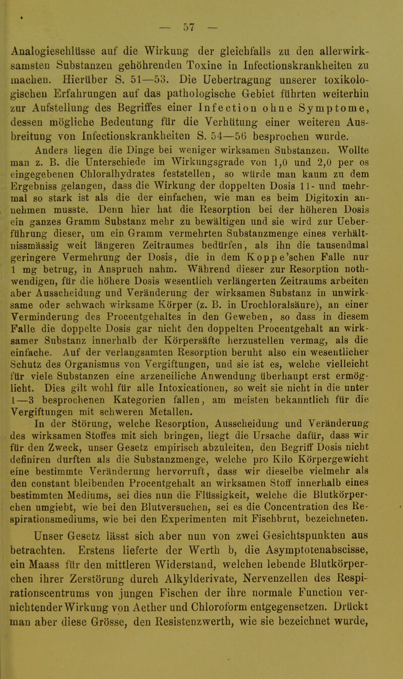 Aualogieschlüsse auf die Wirkung der gleichfalls zu den allerwirk- samsten Substanzen gehöhrenden Toxine in Infectionskrankheiten zu machen. Hierüber S. 51—53. Die Uebertragung unserer toxikolo- gischen Erfahrungen auf das pathologische Gebiet führten weiterhin zur Aufstellung des Begriffes einer Infectiou ohne Symptome, dessen mögliche Bedeutung für die Verhütung einer weiteren Aus- breitung von Infectionskrankheiten S. 54—56 besprochen wurde. Anders liegen die Dinge bei weniger wirksamen Substanzen. Wollte man z. B. die Unterschiede im Wirkungsgrade von 1,0 und 2,0 per os eingegebenen Chloralhydrates feststellen, so würde man kaum zu dem Ergebniss gelangen, dass die Wirkung der doppelten Dosis 11- und mehr- mal so stark ist als die der einfachen, wie man es beim Digitoxin an- nehmen musste. Denn hier hat die Resorption bei der höheren Dosis ein ganzes Gramm Substanz mehr zu bewältigen und sie wird zur Ueber- führung dieser, um ein Gramm vermehrten Substanzmenge eines verhält- nissmässig weit längeren Zeitraumes bedürfen, als ihn die tausendmal geringere Vermehrung der Dosis, die in dem Koppe’schen Falle nur 1 mg betrug, in Anspruch nahm. Während dieser zur Resorption noth- wendigen, für die höhere Dosis wesentlich verlängerten Zeitraums arbeiten aber Ausscheidung und Veränderung der wirksamen Substanz in unwirk- same oder schwach wirksame Körper (z. B. in Urochloralsäure), an einer Verminderung des Procentgehaltes in den Geweben, so dass in diesem Falle die doppelte Dosis gar nicht den doppelten Procentgehalt an wirk- samer Substanz innerhalb der Körpersäfte herzustellen vermag, als die einfache. Auf der verlangsamten Resorption beruht also ein wesentlicher Schutz des Organismus von Vergiftungen, und sie ist es, welche vielleicht für viele Substanzen eine arzeneiliche Anwendung überhaupt erst ermög- licht. Dies gilt wohl für alle Intoxicationen, so weit sie nicht in die unter l—3 besprochenen Kategorien fallen, am meisten bekanntlich für die Vergiftungen mit schweren Metallen. In der Störung, welche Resorption, Ausscheidung und Veränderung des wirksamen Stoffes mit sich bringen, liegt die Ursache dafür, dass wir für den Zweck, unser Gesetz empirisch abzuleiten, den Begriff Dosis nicht definiren durften als die Substanzmenge, welche pro Kilo Körpergewicht eine bestimmte Veränderung hervorruft, dass wir dieselbe vielmehr als den constant bleibenden Procentgehalt an wirksamen Stoff innerhalb eines bestimmten Mediums, sei dies nun die Flüssigkeit, welche die Blutkörper- chen umgiebt, wie bei den Blutversuchen, sei es die Concentration des Re- spirationsmediums, wie bei den Experimenten mit Fischbrut, bezeichneten. Unser Gesetz lässt sich aber nun von zwei Gesichtspunkten aus betrachten. Erstens lieferte der Werth b, die Asymptotenabscisse, ein Maass für den mittleren Widerstand, welchen lebende Blutkörper- chen ihrer Zerstörung durch Alkylderivate, Nervenzellen des Respi- rationscentrums von jungen Fischen der ihre normale Function ver- nichtender Wirkung von Aether und Chloroform entgegensetzen. Drückt man aber diese Grösse, den Resistenzwerth, wie sie bezeichnet wurde,
