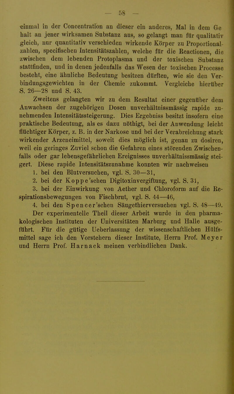 einmal in der Concentration an dieser ein anderes, Mal in dem Ge halt an jener wirksamen Substanz aus, so gelangt man für qualitativ gleich, nur quantitativ verschieden wirkende Körper zu Proportional- zahlen, specifischen Intensitätszahlen, welche für die Reactionen, die zwischen dem lebenden Protoplasma und der toxischen Substanz stattfinden, und in denen jedenfalls das Wesen der toxischen Processe besteht, eine ähnliche Bedeutung besitzen dürften, wie sie den Ver- bindungsgewichten in der Chemie zukommt. Vergleiche hierüber S. 26—28 und S. 43. Zweitens gelangten wir zu dem Resultat einer gegenüber dem Anwachsen der zugehörigen Dosen unverhältnissmässig rapide zu- nehmenden Intensitätssteigerung. Dies Ergebniss besitzt insofern eine praktische Bedeutung, als es dazu nöthigt, bei der Anwendung leicht flüchtiger Körper, z. B. in der Narkose und bei der Verabreichung stark wirkender Arzeneimittel, soweit dies möglich ist, genau zu dosiren, weil ein geringes Zuviel schon die Gefahren eines störenden Zwischen- falls oder gar lebensgefährlichen Ereignisses unverhältnissmässig stei- gert. Diese rapide Intensitätszunahme konnten wir nachweiseu 1. bei den Blutversuchen, vgl. S. 30—31, 2. bei der Koppe'sehen Digitoxinvergiftung, vgl. S. 31, 3. bei der Einwirkung von Aether und Chloroform auf die Re- spirationsbewegungen von Fischbrut, vgl. S. 44—46, 4. bei den Spencer'sehen Säugethierversuchen vgl. S. 48—49. Der experimentelle Theil dieser Arbeit wurde in den pharma- kologischen Instituten der Universitäten Marburg und Halle ausge- ftihrt. Für die gütige Ueberlassung der wissenschaftlichen Hülfs- mittel sage ich den Vorstehern dieser Institute, Herrn Prof. Meyer und Herrn Prof. Harnack meinen verbindlichen Dank.