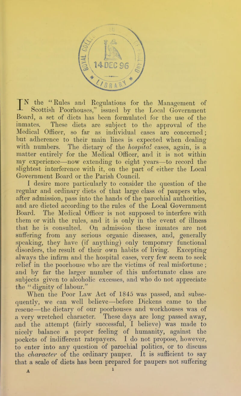 TN the Rules and Regulations for the Management of Scottish Poorhouses, issued by the Local Government Board, a set of diets has been formulated for the use of the inmates. These diets are subject to the approval of the Medical Officer, so far as individual cases are concerned; but adherence to their main lines is expected when dealing with numbers. The dietary of the hospital cases, again, is a matter entirely for the Medical Officer, and it is not within my experience—now extending to eight years—to record the slightest interference with it, on the part of either the Local Government Board or the Parish Council. I desire more particularly to consider the question of the regular and ordinary diets of that large class of paupers who, after admission, pass into the hands of the parochial authorities, and are dieted according to the rules of the Local Government Board. The Medical Officer is not supposed to interfere with them or with the rules, and it is only in the event of illness that he is consulted. On admission these inmates are not suffering from any serious organic diseases, and, generally speaking, they have (if anything) only temporary functional disorders, the result of their own habits of living. Excepting always the infirm and the hospital cases, very few seem to seek relief in the poorhouse who are the victims of real misfortune; and by far the larger number of this unfortunate class are subjects given to alcoholic excesses, and who do not appreciate the dignity of labour. When the Poor Law Act of 1845 was passed, and subse- quently, we can well believe—before Dickens came to the rescue—the dietary of our poorhouses and workhouses was of a very wretched character. These days are long passed away, and the attemj^t (fairly successful, I believe) was made to nicely balance a proper feeling of humanity, against the pockets of indifferent ratepayers. I do not propose, however, to enter into any question of parochial politics, or to discuss the character of the ordinary pauper. It is sufficient to say that a scale of diets has been prepared for paupers not suffering
