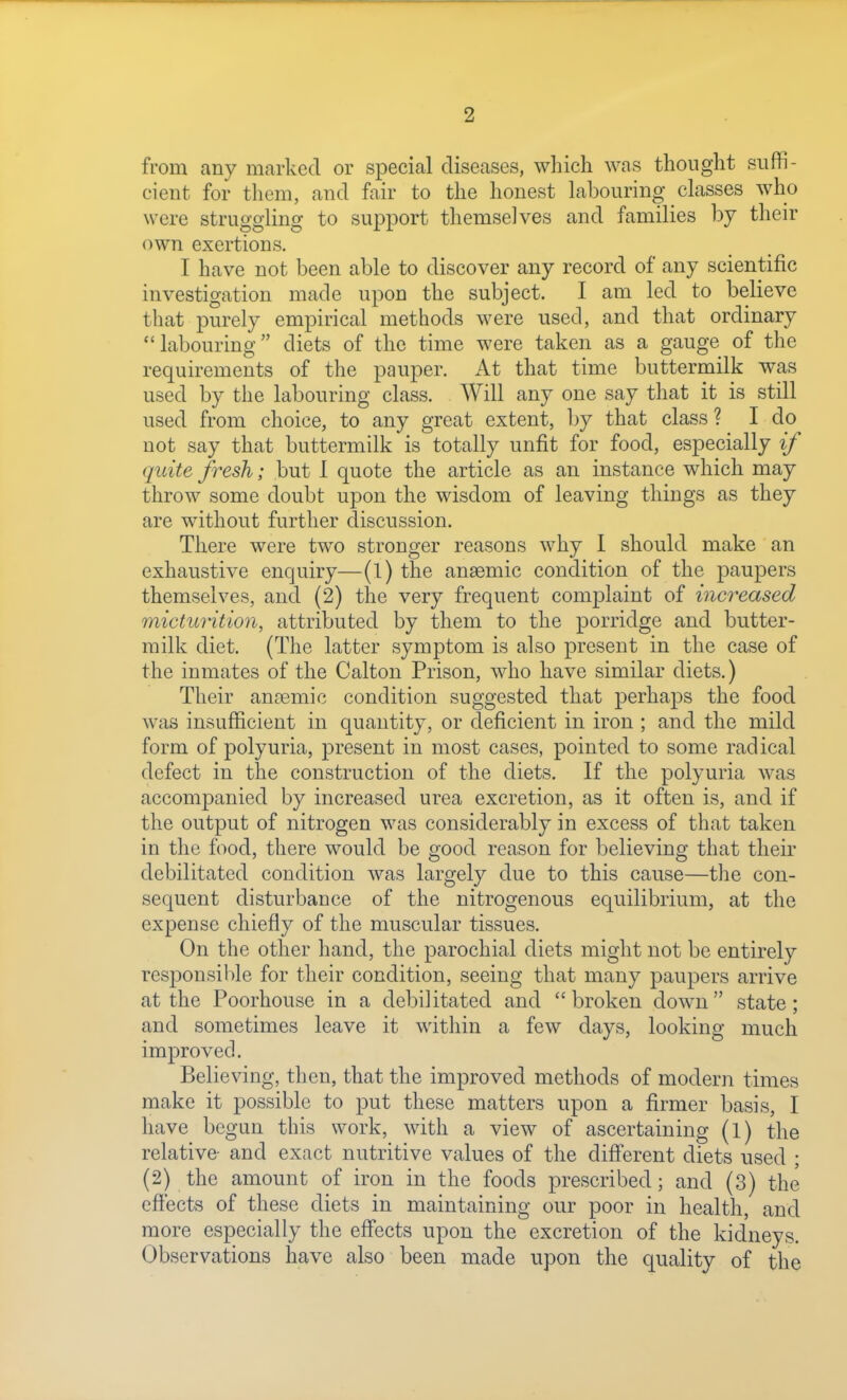 from any marked or special diseases, which was thought suffi- cient for them, and fair to the honest labouring classes who were struggling to support themselves and families by their own exertions. I have not been able to discover any record of any scientific investigation made upon the subject. I am led to believe that purely empirical methods were used, and that ordinary labouring diets of the time were taken as a gauge of the requirements of the pauper. At that time buttermilk was used by the labouring class. Will any one say that it is still used from choice, to any great extent, by that class ? I do not say that buttermilk is totally unfit for food, especially if quite fresh; but 1 quote the article as an instance which may throw some doubt upon the wisdom of leaving things as they are without further discussion. There were two stronger reasons why I should make an exhaustive enquiry—(l) the anaemic condition of the paupers themselves, and (2) the very frequent complaint of increased micturition, attributed by them to the porridge and butter- milk diet. (The latter symptom is also present in the case of the inmates of the Calton Prison, who have similar diets.) Their anaemic condition suggested that perhaps the food was insufficient in quantity, or deficient in iron ; and the mild form of polyuria, present in most cases, pointed to some radical defect in the construction of the diets. If the polyuria was accompanied by increased urea excretion, as it often is, and if the output of nitrogen was considerably in excess of that taken in the food, there would be good reason for believing that their debilitated condition was largely due to this cause—the con- sequent disturbance of the nitrogenous equilibrium, at the expense chiefly of the muscular tissues. On the other hand, the parochial diets might not be entirely responsible for their condition, seeing that many paupers arrive at the Poorhouse in a debilitated and broken down state; and sometimes leave it within a few days, looking much improved. Believing, then, that the improved methods of modern times make it possible to put these matters upon a firmer basis, I have begun this work, with a view of ascertaining (l) the relative- and exact nutritive values of the different diets used ; (2) the amount of iron in the foods prescribed; and (3) the effects of these diets in maintaining our poor in health, and more especially the effects upon the excretion of the kidneys. Observations have also been made upon the quality of the