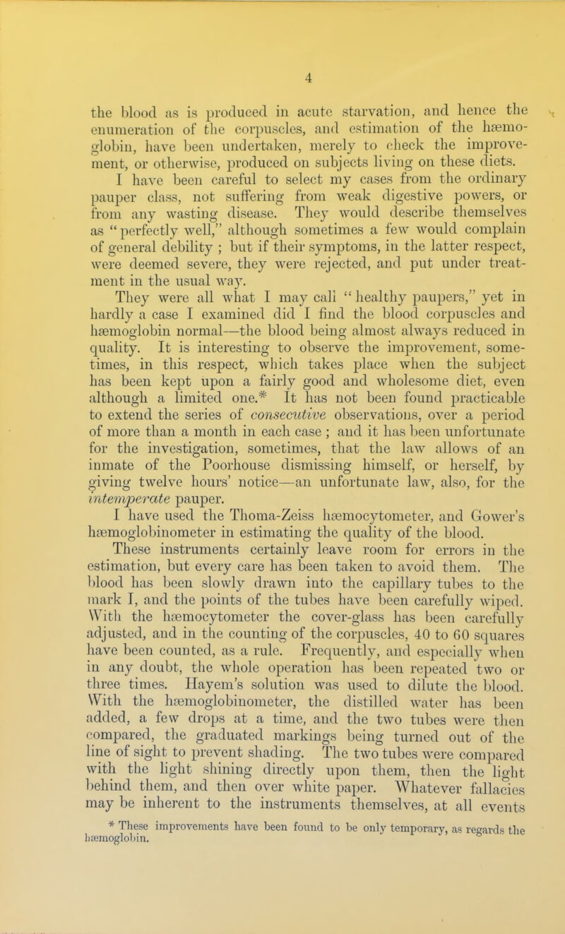 the blood as is produced in acute starvation, and hence the enumeration of the corpuscles, and estimation of the haemo- globin, have been undertaken, merely to check the improve- ment, or otherwise, produced on subjects living on these diets. I have been careful to select my cases from the ordinary pauper class, not suffering from weak digestive powers, or from any wasting disease. They would describe themselves as perfectly well, although sometimes a few would complain of general debility ; but if their symptoms, in the latter respect, were deemed severe, they were rejected, and put under treat- ment in the usual way. They were all what I may call  healthy paupers, yet in hardly a case I examined did I find the blood corpuscles and haemoglobin normal—the blood being almost always reduced in quality. It is interesting to observe the improvement, some- times, in this respect, which takes place when the subject has been kept upon a fairly good and wholesome diet, even although a limited one.* It has not been found practicable to extend the series of consecutive observations, over a period of more than a month in each case ; and it has been unfortunate for the investigation, sometimes, that the law allows of an inmate of the Poorhouse dismissing himself, or herself, by giving twelve hours' notice—an unfortunate law, also, for the intemperate pauper. I have used the Thoma-Zeiss hsemocytometer, and Gower's hsemoglobinometer in estimating the quality of the blood. These instruments certainly leave room for errors in the estimation, but every care has been taken to avoid them. The blood has been slowly drawn into the capillary tubes to the mark I, and the points of the tubes have been carefully wiped. Witli the haemocytometer the cover-glass has been carefully adjusted, and in the counting of the corpuscles, 40 to 60 squares have been counted, as a rule. Frequently, and especially when in any doubt, the whole operation has been repeated two or three times. Hayem's solution was used to dilute the blood. With the hasmoglobinometer, the distilled water has been added, a few drops at a time, and the two tubes were then compared, the graduated markings being turned out of the line of sight to prevent shading. The two tubes were compared with the light shining directly upon them, then the light behind them, and then over white paper. Whatever ftdlacies may be inherent to the instruments themselves, at all events * These imiDrovements have been found to be only temporary, as regards the haemoglobin.