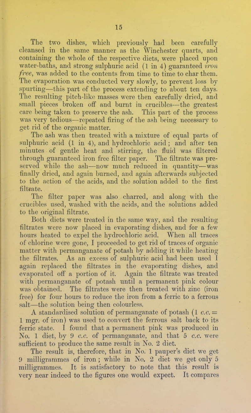 The two dishes, which previously had been carefully cleansed in the same manner as the Winchester quarts, and containing the whole of the respective diets, were placed upon water-baths, and strong sulphuric acid (l in 4) guaranteed iron free, was added to the contents from time to time to char them. The evaporation was conducted very slowly, to prevent loss by spurting—this part of the process extending to about ten days. The resulting pitch-like masses were then carefully dried, and small pieces broken off and burnt in crucibles—the greatest care being taken to preserve the ash. This part of the process was very tedious—repeated firing of the ash being necessary to get rid of the organic matter. The ash was then treated with a mixture of equal parts of sulphuric acid (1 in 4), and hydrochloric acid; and after ten minutes of gentle heat and stirring, the fluid was filtered through guaranteed iron free filter paper. The filtrate was pre- served while the ash—now much reduced in quantity—was finally dried, and again burned, and again afterwards subjected to the action of the acids, and the solution added to the first filtrate. The filter paper was also charred, and along with the crucibles used, washed with the acids, and the solutions added to the original filtrate. Both diets were treated in the same way, and the resulting filtrates were now placed in evaporating dishes, and for a few hours heated to expel the hydrochloric acid. When all traces of chlorine were gone, I proceeded to get rid of traces of organic matter with permanganate of potash by adding it while heating the filtrates. As an excess of sulphuric acid had been used 1 again replaced the filtrates in the evaporating dishes, and evaporated off a portion of it. Again the filtrate was treated with permanganate of potash until a permanent pink colour was obtained. The filtrates were then treated with zinc (iron free) for four hours to reduce the iron from a ferric to a ferrous salt—the solution being then colourless. A standardised solution of permanganate of potash (l c.c.= 1 mgr. of iron) was used to convert the ferrous salt back to its ferric state. I found that a permanent pink was produced in No. 1 diet, by 9 c.c. of permanganate, and that 5 c.c. were sufficient to produce the same result in No. 2 diet. The result is, therefore, that in No. 1 pauper's diet we get 9 milligrammes of iron; while in No. 2 diet we get only 5 milligrammes. It is satisfiictory to note that this result is very near indeed to the figures one would expect. It compares