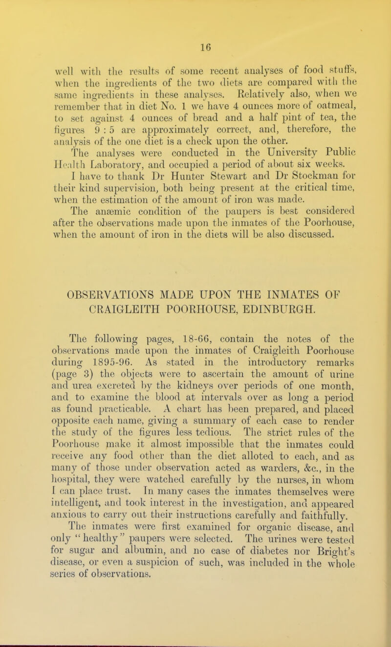 well witli tlie results of some receut analyses of food stuffs, when the ingredients of the two diets are compared with the same ingredients in these analyses. Relatively also, when we remember that in diet No. 1 we have 4 ounces more of oatmeal, to set against 4 ounces of bread and a half pint of tea, the figures 9 : 5 are approximately correct, and, therefore, the analysis of the one diet is a check upon the other. The analyses were conducted in the University Public Health Laboratory, and occupied a period of nhout six weeks. I have to thank Dr Hunter Stewart and Dr Stockman for their kind supervision, both being present at the critical time, when the estimation of the amount of iron was made. The an£emic condition of the paupers is best considered after the observations made upon the inmates of the Poorhouse, when the amount of iron in the diets will be also discussed. OBSERVATIONS MADE UPON THE INMATES OF CRAIGLEITH POORHOUSE, EDINBURGH. The following pages, 18-66, contain the notes of the observations made upon the inmates of Craigleith Poorhouse during 1895-96. As stated in the introductory remarks (page 3) the objects were to ascertain the amount of urine and urea excreted by the kidneys over periods of one month, and to examine the blood at intervals over as long a period as found practicable. A chart has been prepared, and placed opposite each name, giving a summary of each case to render the study of the figures less tedious. The strict rules of the Poorhouse make it almost impossible that the inmates could receive any food other than the diet alloted to each, and as many of those under observation acted as warders, &c., in the hospital, they were watched carefully by the nurses, in whom 1 can place trust. In many cases the inmates themselves were intelligent, and took interest in the investigation, and appeared anxious to carry out their instructions carefully and faithfullv. The inmates were first examined for organic disease, and only  healthy  paupers were selected. The urines were tested for sugar and albumin, and no case of diabetes nor Bright's disease, or even a suspicion of such, was included in the whole series of observations.