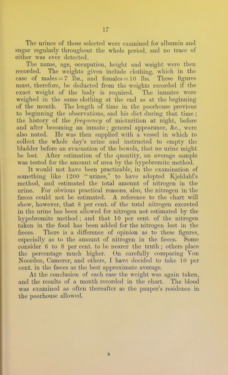 The urines of those selected were examined for albumin and sugar regularly throughout the whole period, and no trace of either was ever detected. The name, age, occupation, height and weight were then recorded. The weights given include clothing, which in the case of males = 7 lbs., and females =10 lbs. These figures must, therefore, be deducted from the weights recorded if the exact weight of the body is required. The inmates were weighed in the same clothing at the end as at the beginning of the month. The length of time in the poorhouse previous to beginning the observations, and his diet during that time ; the history of the frequency of micturition at night, before and after becoming an inmate; general appearance, &c., were also noted. He was then supplied with a vessel in which to collect the whole day's urine and instructed to empty the bladder before an evacuation of the bowels, that no urine might be lost. After estimation of the quantity, an average sample was tested for the amount of urea by the hypobromite method. It would not have been practicable, in the examination of something like 1200 urines, to have adopted Kjeldahl's method, and estimated the total amount of nitrogen in the urine. For obvious practical reasons, also, the nitrogen in the faeces could not be estimated. A reference to the chart will show, however, that 8 per cent, of the total nitrogen excreted in the urine has been allowed for nitrogen not estimated by the hypobromite method; and that 10 per cent, of the nitrogen taken in the food has been added for the nitrogen lost in the faeces. There is a difference of opinion as to these figures, especially as to the amount of nitrogen in the faeces. Some consider 6 to 8 per cent, to be nearer the truth; others place the percentage much higher. On carefully comparing Von Noorden, Camerer, and others, I have decided to take 10 per cent, in the fseces as the best approximate average. At the conclusion of each case the weight was again taken, and the results of a month recorded in the cliart. The blood was examined as often thereafter as the pauper's residence in the poorhouse allowed. B