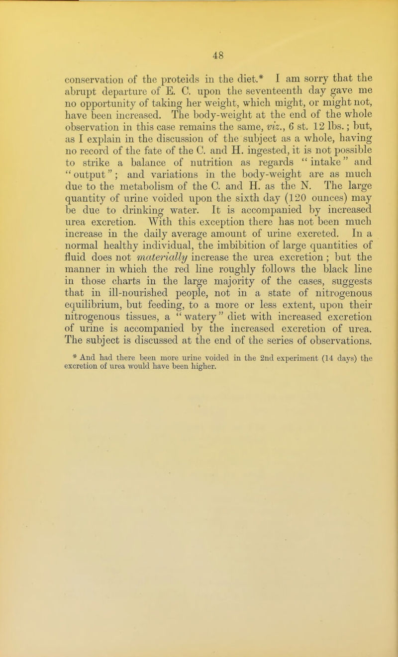 conservation of the proteids in the diet.* I am sorry that the abrupt departure of E. C. upon the seventeenth day gave me no opportunity of taking her weight, which might, or might not, have been increased. The body-weight at the end of the whole observation in this case remains the same, viz., 6 st. 12 lbs.; but, as I explain in the discussion of the subject as a whole, having no record of the fate of the C. and H. ingested, it is not possible to strike a balance of nutrition as regards intake and  output; and variations in the body-weight are as much due to the metabolism of the C. and H. as the N. The large quantity of urine voided upon the sixth day (120 ounces) may be due to drinking water. It is accompanied by increased urea excretion. With this exception there has not been much increase in the daily average amount of urine excreted. In a normal healthy individual, the imbibition of large quantities of fluid does not materially increase the urea excretion ; but the manner in which the red line roughly follows the black line in those charts in the large majority of the cases, suggests that in ill-nourished people, not in a state of nitrogenous equilibrium, but feeding, to a more or less extent, upon their nitrogenous tissues, a watery diet with increased excretion of urine is accompanied by the increased excretion of urea. The subject is discussed at the end of the series of observations. * And had there been more urine voided in the 2nd experiment (14 days) the excretion of urea would have been higher.