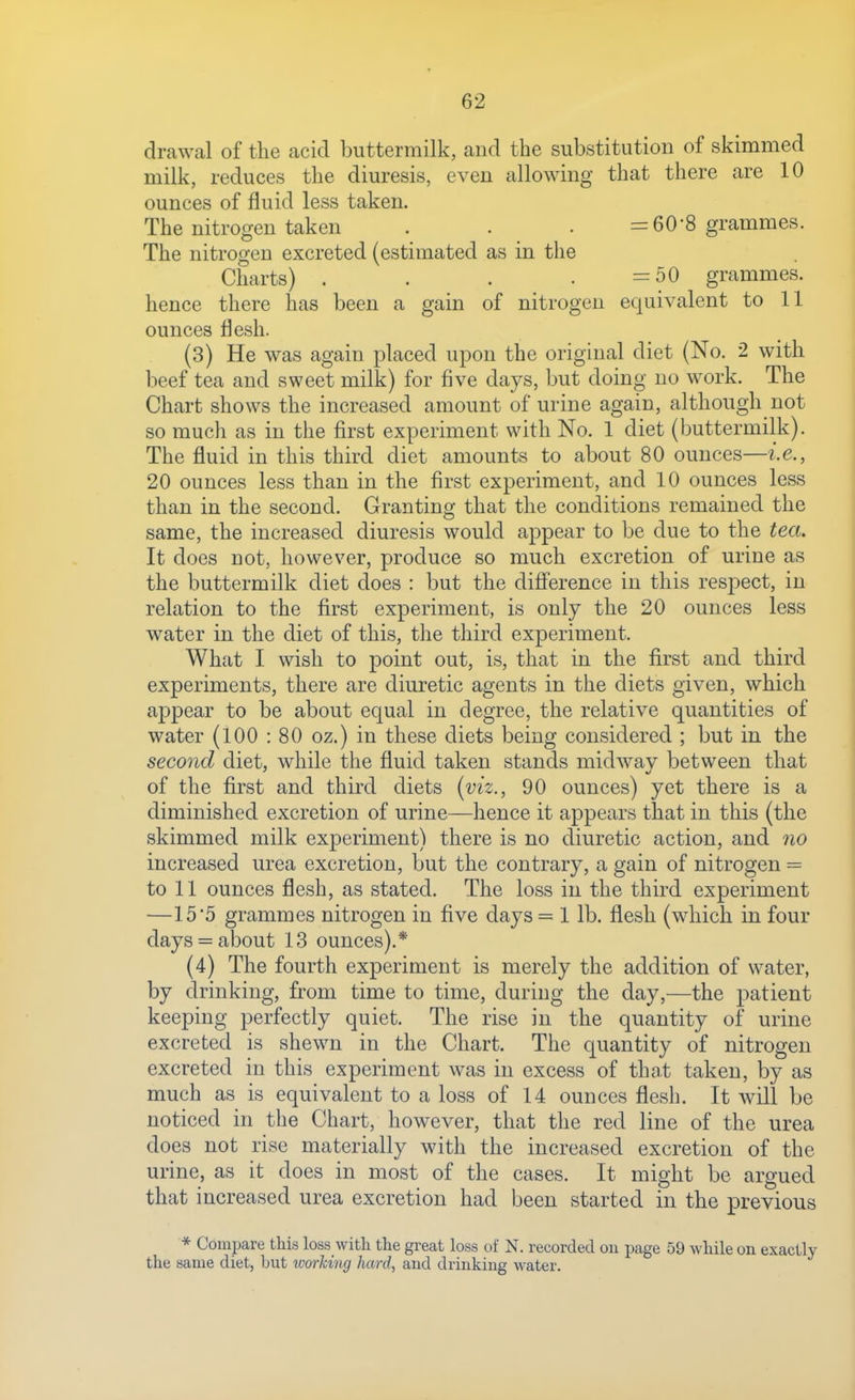 drawal of the acid buttermilk, and the substitution of skimmed milk, reduces the diuresis, even allowing that there are 10 ounces of fluid less taken. The nitrogen taken . . . =60-8 grammes. The nitrogen excreted (estimated as in the Charts) . . . . =50 grammes, hence there has been a gain of nitrogen equivalent to 11 ounces flesh. (3) He was again placed upon the original diet (No. 2 with beef tea and sweet milk) for five days, but doing no work. The Chart shows the increased amount of urine again, although not so much as in the first experiment with No. 1 diet (buttermilk). The fluid in this third diet amounts to about 80 ounces—i.e., 20 ounces less than in the first experiment, and 10 ounces less than in the second. Granting that the conditions remained the same, the increased diuresis would appear to be due to the tea. It does not, however, produce so much excretion of urine as the buttermilk diet does : but the difference in this respect, in relation to the first experiment, is only the 20 ounces less water in the diet of this, the third experiment. What I wish to point out, is, that in the first and third experiments, there are diuretic agents in the diets given, which appear to be about equal in degree, the relative quantities of water (100 : 80 oz.) in these diets being considered ; but in the second diet, while the fluid taken stands midwav between that of the first and third diets (viz., 90 ounces) yet there is a diminished excretion of urine—hence it appears that in this (the skimmed milk experiment) there is no diuretic action, and no increased urea excretion, but the contrary, a gain of nitrogen = to 11 ounces flesh, as stated. The loss in the third experiment —15 5 grammes nitrogen in five days = 1 lb. flesh (which in four days = about 13 ounces).* (4) The fourth experiment is merely the addition of water, by drinking, from time to time, during the day,—the patient keeping perfectly quiet. The rise in the quantity ojf urine excreted is shewn in the Chart. The quantity of nitrogen excreted in this experiment was in excess of that taken, by as much as is equivalent to a loss of 14 ounces flesh. It will be noticed in the Chart, however, that the red line of the urea does not rise materially with the increased excretion of the urine, as it does in most of the cases. It might be argued that increased urea excretion had been started in the previous * Compare this loss with the great loss of N. recorded on page 59 while on exactly the same diet, but working hard, and drinking water.