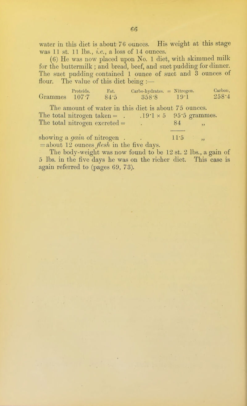water iu this diet is about-7 G ounces. His weight at this stage was 11 St. 11 lbs., i.e., a loss of 14 ounces. (6) He was now placed upon No. 1 diet, with skimmed milk for the buttermilk ; and bread, beef, and suet pudding for dinner. The suet pudding contained 1 ounce of suet and 3 ounces of flour. The value of this diet being :— Proteids. Fat. Carbo-hydrates. = Nitrogen. Carbon. Grammes 1077 84-5 358-8 19-1 258*4 The amount of water in this diet is about 75 ounces. The total nitrogen taken = . .19*1 x 5 95'5 grammes. The total nitrogen excreted = . 84 „ showing a gain of nitrogen . . 11*5 „ = about 12 ounces Jlesh in the five days. The body-weight was now found to be 12 st. 2 lbs,, a gain of 5 lbs. in the five days he was on the richer diet. This case is again referred to (pages 69, 73).