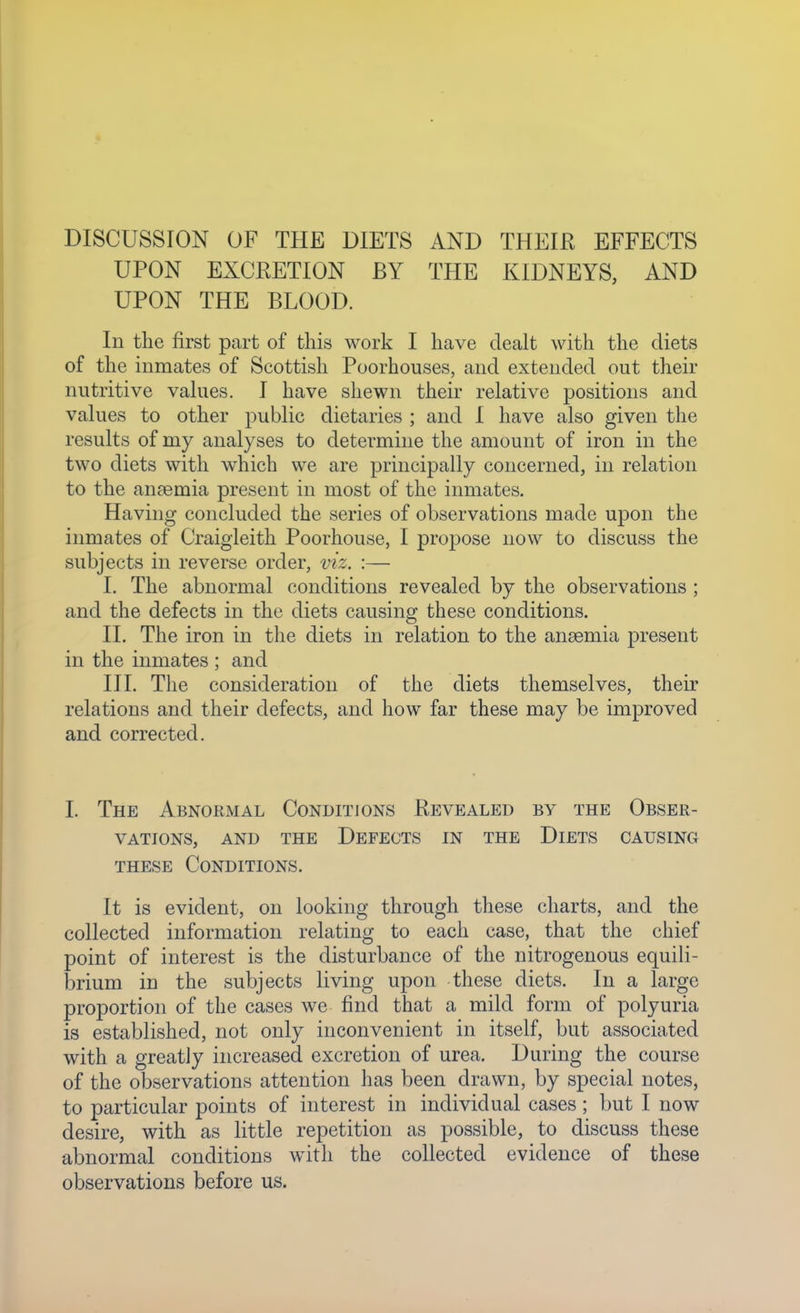 UPON EXCEETION BY THE KIDNEYS, AND UPON THE BLOOD. In the first part of this work I have dealt with the diets of the inmates of Scottisli Poorhouses, and extended out their nutritive values. I have shewn their relative positions and values to other public dietaries ; and I have also given the results of my analyses to determine the amount of iron in the two diets with which we are principally concerned, in relation to the anaemia present in most of the inmates. Having concluded the series of observations made upon the inmates of Craigleith Poorhouse, I propose now to discuss the subjects in reverse order, viz. :— I. The abnormal conditions revealed by the observations ; and the defects in the diets causing these conditions. II. The iron in the diets in relation to the ansemia present in the inmates ; and III. The consideration of the diets themselves, their relations and their defects, and how far these may be improved and corrected. I. The Abnormal Conditions Revealed by the Obser- vations, AND THE Defects in the Diets causing these Conditions. It is evident, on looking through these charts, and the collected information relating to each case, that the chief point of interest is the disturbance of the nitrogenous equili- brium in the subjects living upon these diets. In a large proportion of the cases we find that a mild form of polyuria is established, not only inconvenient in itself, but associated with a greatly increased excretion of urea. During the course of the observations attention has been drawn, by special notes, to particular points of interest in individual cases; but I now desire, with as little repetition as possible, to discuss these abnormal conditions with the collected evidence of these observations before us.