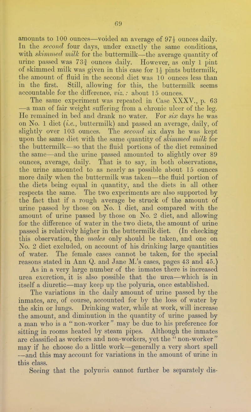 araoimts to 100 ounces—voided an average of 97^ ounces daily. In the second four days, under exactly the same conditions, with shimmed milk for the buttermilk—the average quantity of urine passed was 73f ounces daily. However, as only 1 pint of skimmed milk was given in this case for li pints buttermilk, the amount of fluid in the second diet was 10 ounces less than in the first. Still, allowing for this, the buttermilk seems accountable for the difference, viz.: about 15 ounces. The same experiment was repeated in Case XXXV., p. 63 —a man of fair weisjht sufferino- from a chronic ulcer of the leo-. He remained in bed and drank no water. For six days he was on No. 1 diet (i.e., buttermilk) and passed an average, daily, of slightly over 103 ounces. The second six days he was kept upon the same diet with the same cjuantity of skimmed milk for the buttermilk—so that the fluid portions of the diet remained the same—and the urine passed amounted to slightly over 89 ounces, average, daily. That is to say, in both observations, the urine amounted to as nearly as possible about 15 ounces more daily when the buttermilk was taken—the fluid portion of the diets being equal in quantity, and the diets in all other respects the same. The two experiments are also supported by the fact that if a rough average be struck of the amount of urine passed by those on No. 1 diet, and compared with the amount of urine passed by those on No. 2 diet, and allowing for the difference of water in the two diets, the amount of urine passed is relatively higher in the buttermilk diet. (In checking this observation, the males only should be taken, and one on No. 2 diet excluded, on account of his drinking large quantities of water. The female cases cannot be taken, for the special reasons stated in Ann Q. and Jane M.'s cases, pages 43 and 45.) As in a very large number of the inmates there is increased urea excretion, it is also possible that the urea—which is in itself a diuretic—may keep up the polyuria, once established. The variations in the daily amount of urine passed by the inmates, are, of course, accounted for by the loss of water by the skin or lungs. Drinking water, while at work, will increase the amount, and diminution in the quantity of urine passed by a man who is a  non-worker  may be due to his preference for sitting in rooms heated by steam pipes. Although the inmates are classified as workers and non-workers, yet the  non-worker may if he choose do a little work—generally a very short spell —and this may account for variations in the amount of urine in this class. Seeing that the polyuria cannot further be separately dis-